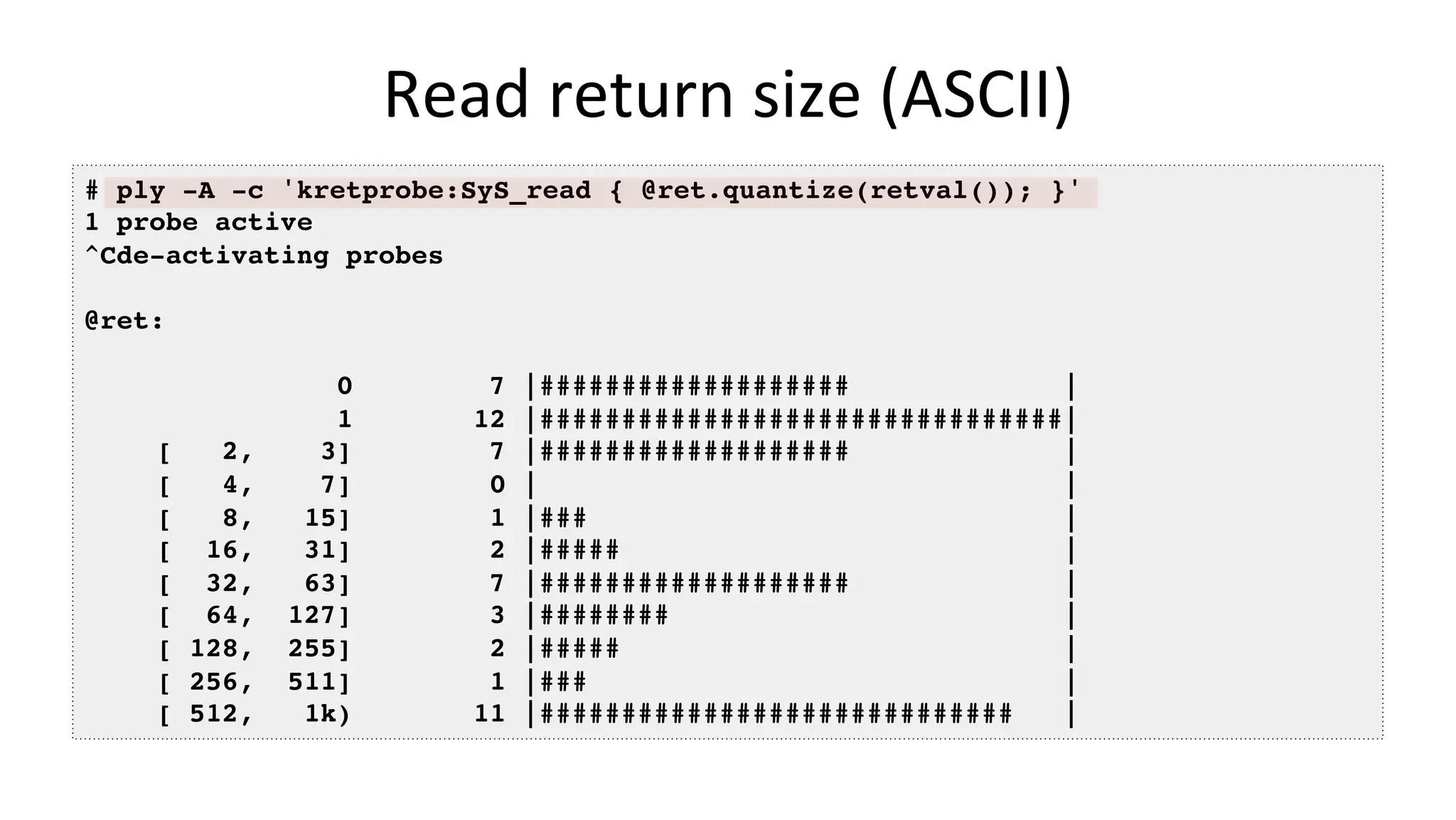 Read	return	size	(ASCII) # ply -A -c 'kretprobe:SyS_read { @ret.quantize(retval()); }' 1 probe active ^Cde-activating probes @ret: 0 7 |################### | 1 12 |################################| [ 2, 3] 7 |################### | [ 4, 7] 0 | | [ 8, 15] 1 |### | [ 16, 31] 2 |##### | [ 32, 63] 7 |################### | [ 64, 127] 3 |######## | [ 128, 255] 2 |##### | [ 256, 511] 1 |### | [ 512, 1k) 11 |############################# | 
