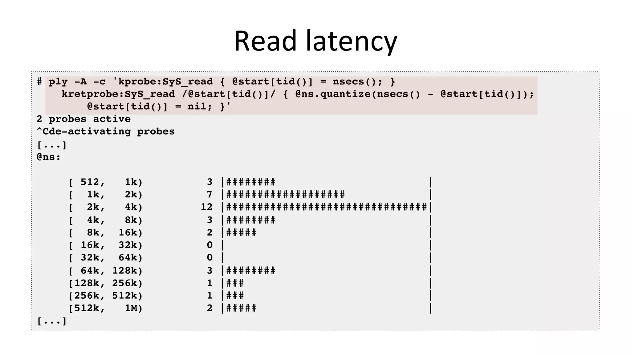 Read	latency # ply -A -c 'kprobe:SyS_read { @start[tid()] = nsecs(); } kretprobe:SyS_read /@start[tid()]/ { @ns.quantize(nsecs() - @start[tid()]); @start[tid()] = nil; }' 2 probes active ^Cde-activating probes [...] @ns: [ 512, 1k) 3 |######## | [ 1k, 2k) 7 |################### | [ 2k, 4k) 12 |################################| [ 4k, 8k) 3 |######## | [ 8k, 16k) 2 |##### | [ 16k, 32k) 0 | | [ 32k, 64k) 0 | | [ 64k, 128k) 3 |######## | [128k, 256k) 1 |### | [256k, 512k) 1 |### | [512k, 1M) 2 |##### | [...] 