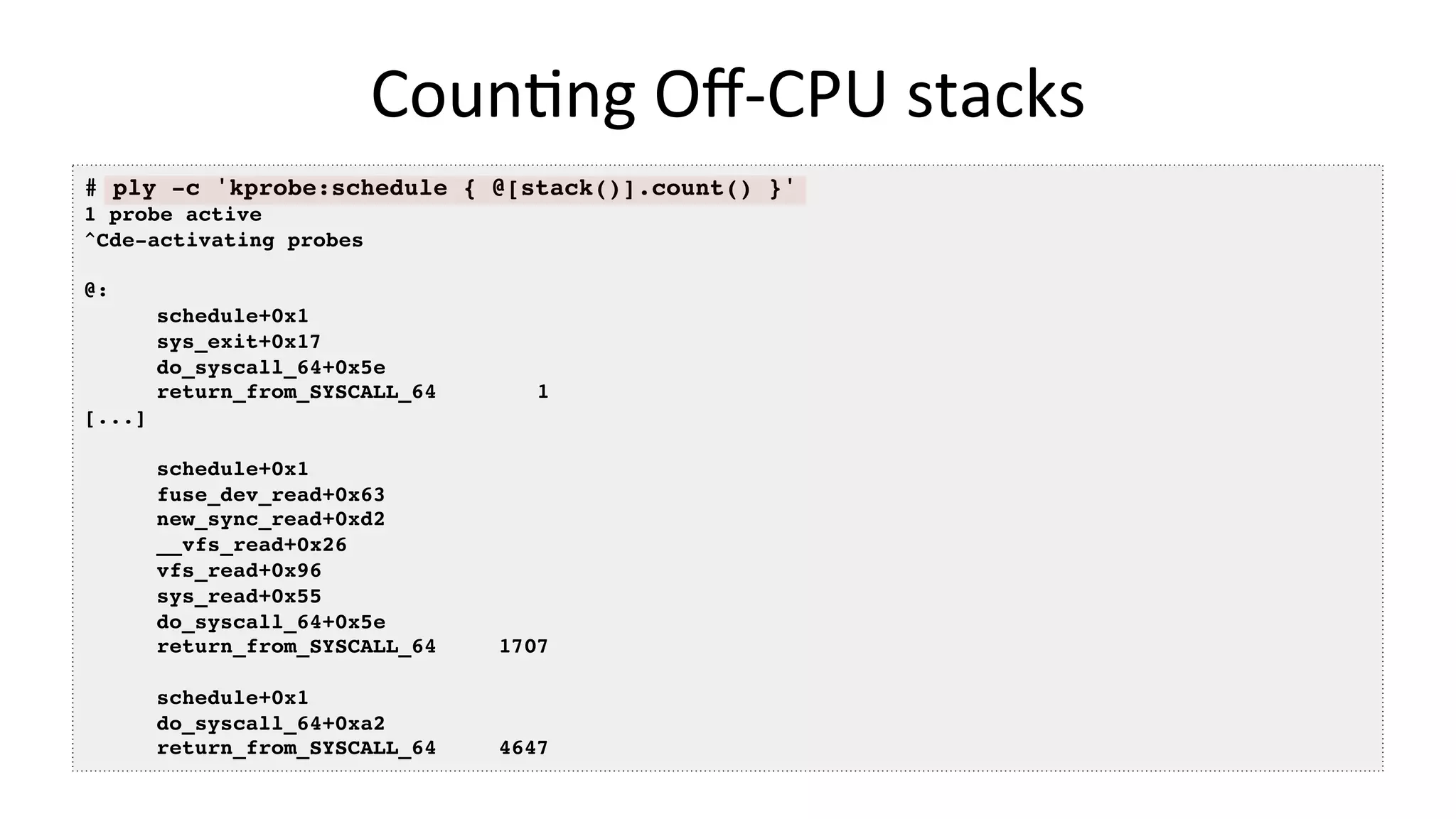 CounVng	Oﬀ-CPU	stacks # ply -c 'kprobe:schedule { @[stack()].count() }' 1 probe active ^Cde-activating probes @: schedule+0x1 sys_exit+0x17 do_syscall_64+0x5e return_from_SYSCALL_64 1 [...] schedule+0x1 fuse_dev_read+0x63 new_sync_read+0xd2 __vfs_read+0x26 vfs_read+0x96 sys_read+0x55 do_syscall_64+0x5e return_from_SYSCALL_64 1707 schedule+0x1 do_syscall_64+0xa2 return_from_SYSCALL_64 4647 