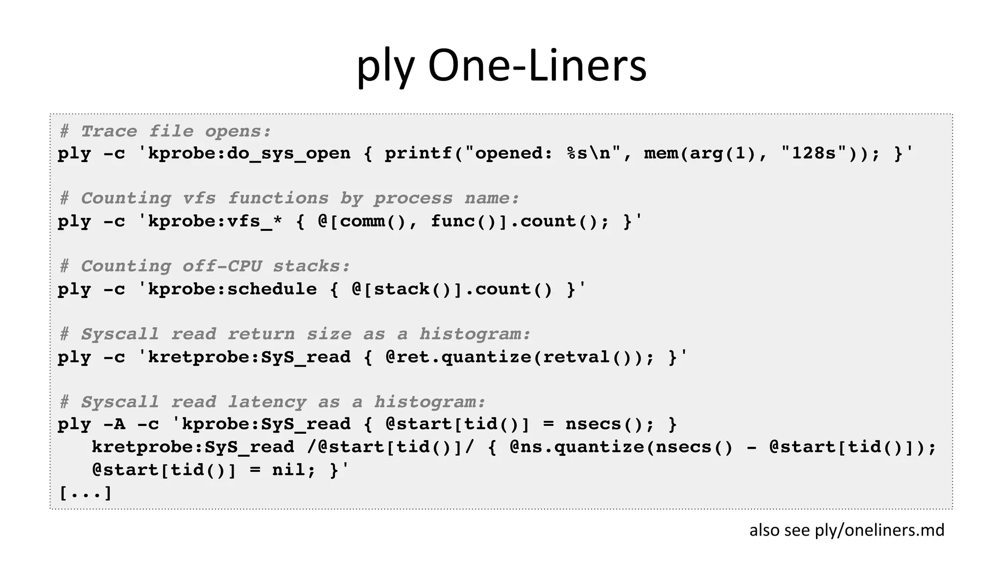 ply	One-Liners # Trace file opens: ply -c 'kprobe:do_sys_open { printf("opened: %sn", mem(arg(1), "128s")); }' # Counting vfs functions by process name: ply -c 'kprobe:vfs_* { @[comm(), func()].count(); }' # Counting off-CPU stacks: ply -c 'kprobe:schedule { @[stack()].count() }' # Syscall read return size as a histogram: ply -c 'kretprobe:SyS_read { @ret.quantize(retval()); }' # Syscall read latency as a histogram: ply -A -c 'kprobe:SyS_read { @start[tid()] = nsecs(); } kretprobe:SyS_read /@start[tid()]/ { @ns.quantize(nsecs() - @start[tid()]); @start[tid()] = nil; }' [...] also	see	ply/oneliners.md 