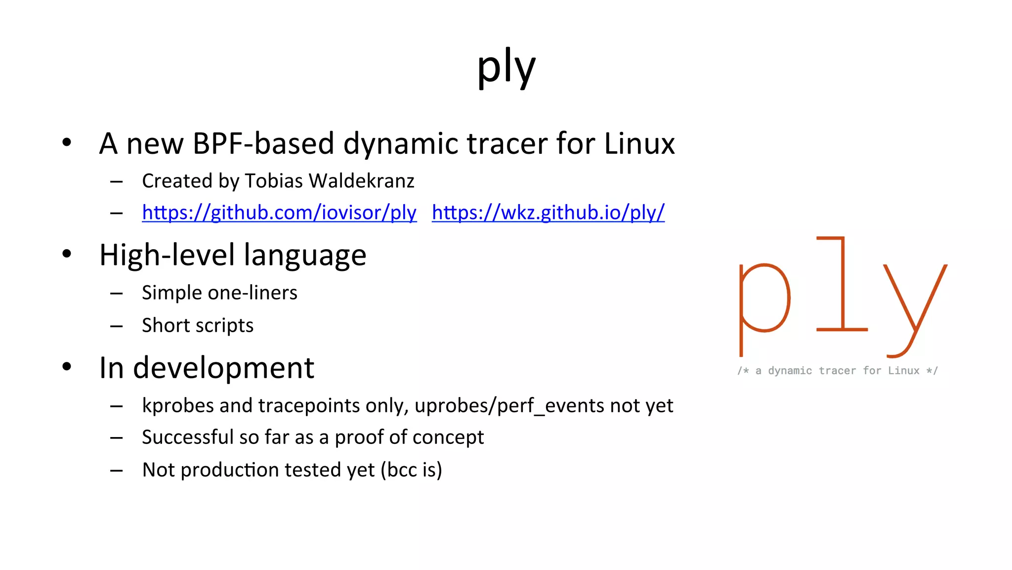 ply •  A	new	BPF-based	dynamic	tracer	for	Linux –  Created	by	Tobias	Waldekranz –  hDps://github.com/iovisor/ply	hDps://wkz.github.io/ply/ •  High-level	language –  Simple	one-liners –  Short	scripts •  In	development –  kprobes	and	tracepoints	only,	uprobes/perf_events	not	yet –  Successful	so	far	as	a	proof	of	concept –  Not	producVon	tested	yet	(bcc	is) 