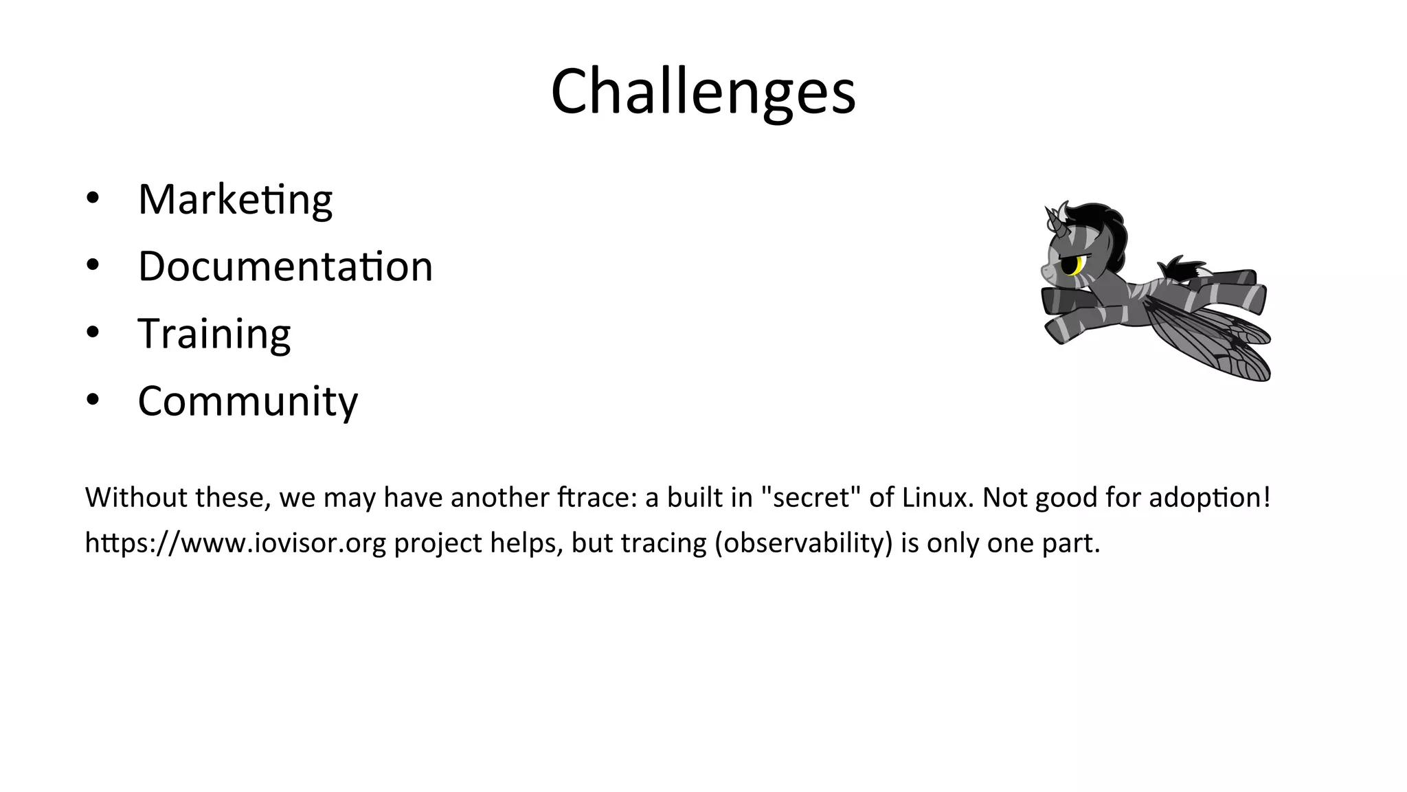 Challenges •  MarkeVng •  DocumentaVon •  Training •  Community Without	these,	we	may	have	another	irace:	a	built	in	"secret"	of	Linux.	Not	good	for	adopVon! hDps://www.iovisor.org	project	helps,	but	tracing	(observability)	is	only	one	part. 
