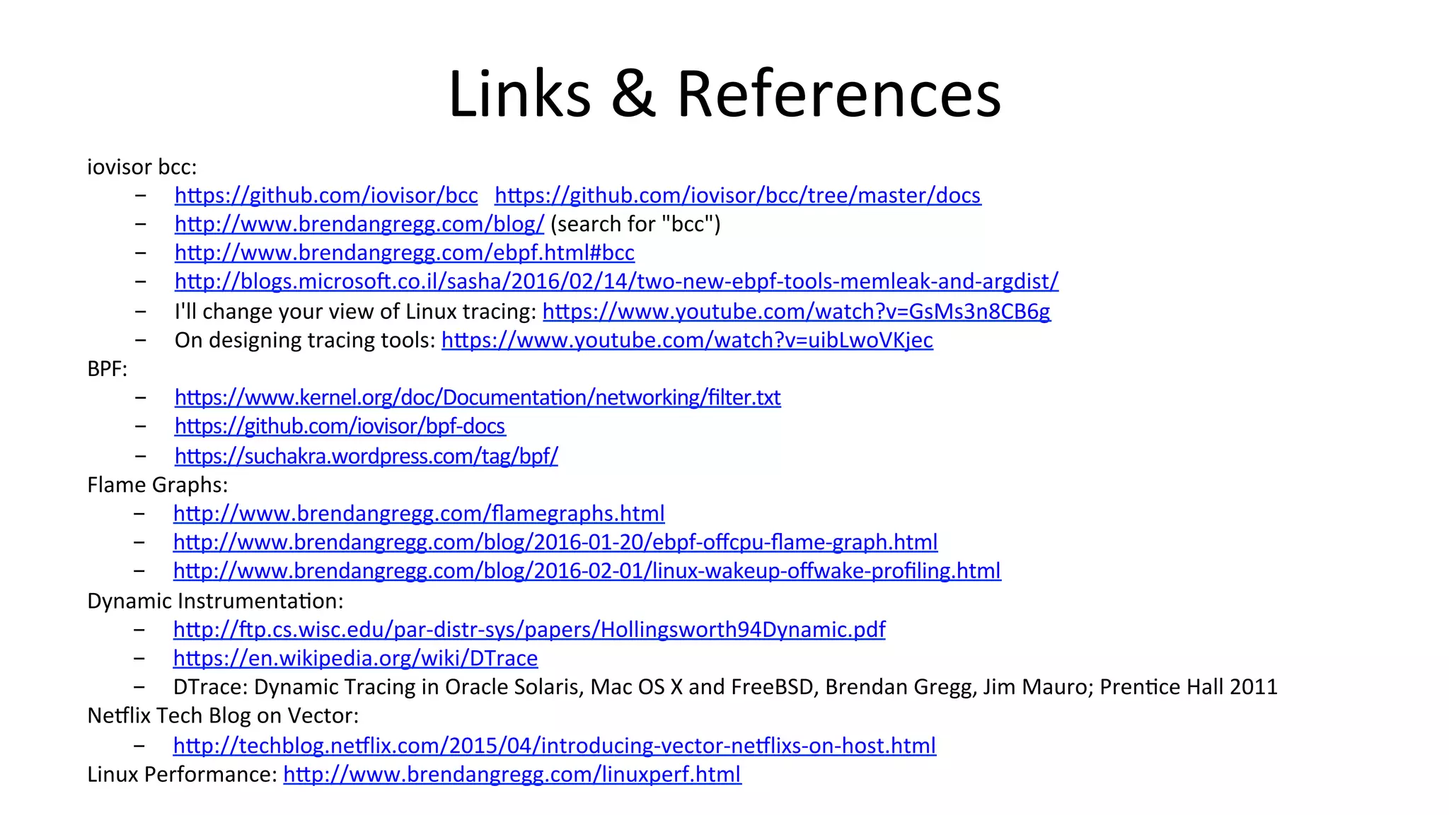 Links	&	References iovisor	bcc: -  hDps://github.com/iovisor/bcc	hDps://github.com/iovisor/bcc/tree/master/docs -  hDp://www.brendangregg.com/blog/	(search	for	"bcc") -  hDp://www.brendangregg.com/ebpf.html#bcc -  hDp://blogs.microsoi.co.il/sasha/2016/02/14/two-new-ebpf-tools-memleak-and-argdist/ -  I'll	change	your	view	of	Linux	tracing:	hDps://www.youtube.com/watch?v=GsMs3n8CB6g -  On	designing	tracing	tools:	hDps://www.youtube.com/watch?v=uibLwoVKjec BPF: -  hDps://www.kernel.org/doc/DocumentaVon/networking/ﬁlter.txt -  hDps://github.com/iovisor/bpf-docs -  hDps://suchakra.wordpress.com/tag/bpf/ Flame	Graphs: -  hDp://www.brendangregg.com/ﬂamegraphs.html -  hDp://www.brendangregg.com/blog/2016-01-20/ebpf-oﬀcpu-ﬂame-graph.html -  hDp://www.brendangregg.com/blog/2016-02-01/linux-wakeup-oﬀwake-proﬁling.html Dynamic	InstrumentaVon: -  hDp://ip.cs.wisc.edu/par-distr-sys/papers/Hollingsworth94Dynamic.pdf -  hDps://en.wikipedia.org/wiki/DTrace -  DTrace:	Dynamic	Tracing	in	Oracle	Solaris,	Mac	OS	X	and	FreeBSD,	Brendan	Gregg,	Jim	Mauro;	PrenVce	Hall	2011 Neclix	Tech	Blog	on	Vector: -  hDp://techblog.neclix.com/2015/04/introducing-vector-neclixs-on-host.html Linux	Performance:	hDp://www.brendangregg.com/linuxperf.html 