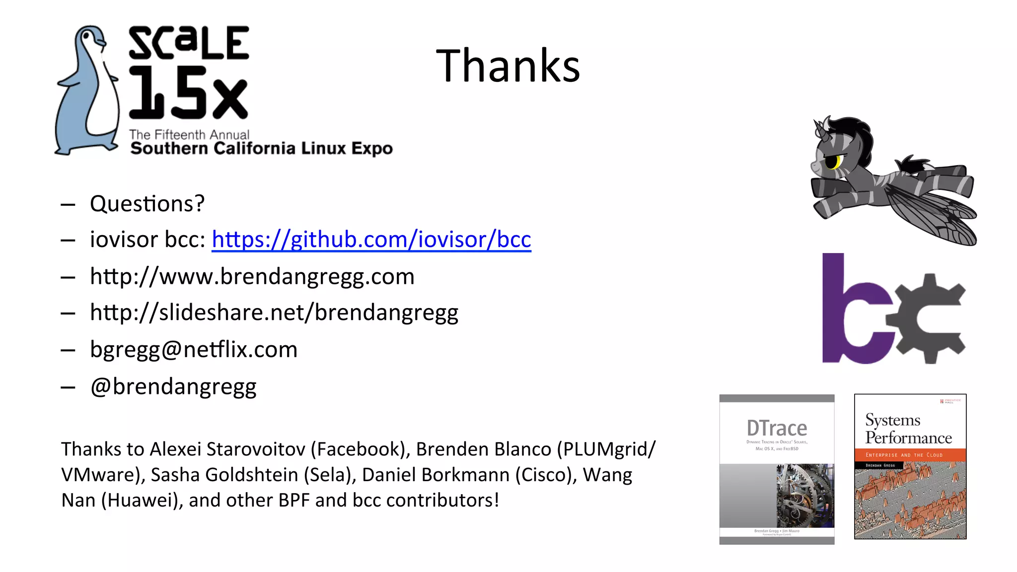 Thanks –  QuesVons? –  iovisor	bcc:	hDps://github.com/iovisor/bcc –  hDp://www.brendangregg.com –  hDp://slideshare.net/brendangregg –  bgregg@neclix.com –  @brendangregg Thanks	to	Alexei	Starovoitov	(Facebook),	Brenden	Blanco	(PLUMgrid/ VMware),	Sasha	Goldshtein	(Sela),	Daniel	Borkmann	(Cisco),	Wang Nan	(Huawei),	and	other	BPF	and	bcc	contributors! 