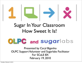 Sugar In Your Classroom
                                 How Sweet It Is!


                              Presented by Caryl Bigenho
                      OLPC Support Volunteer and Sugarlabs Facilitator
                                      For SCaLE 8X
                                    February 19, 2010
Thursday, February 18, 2010
 