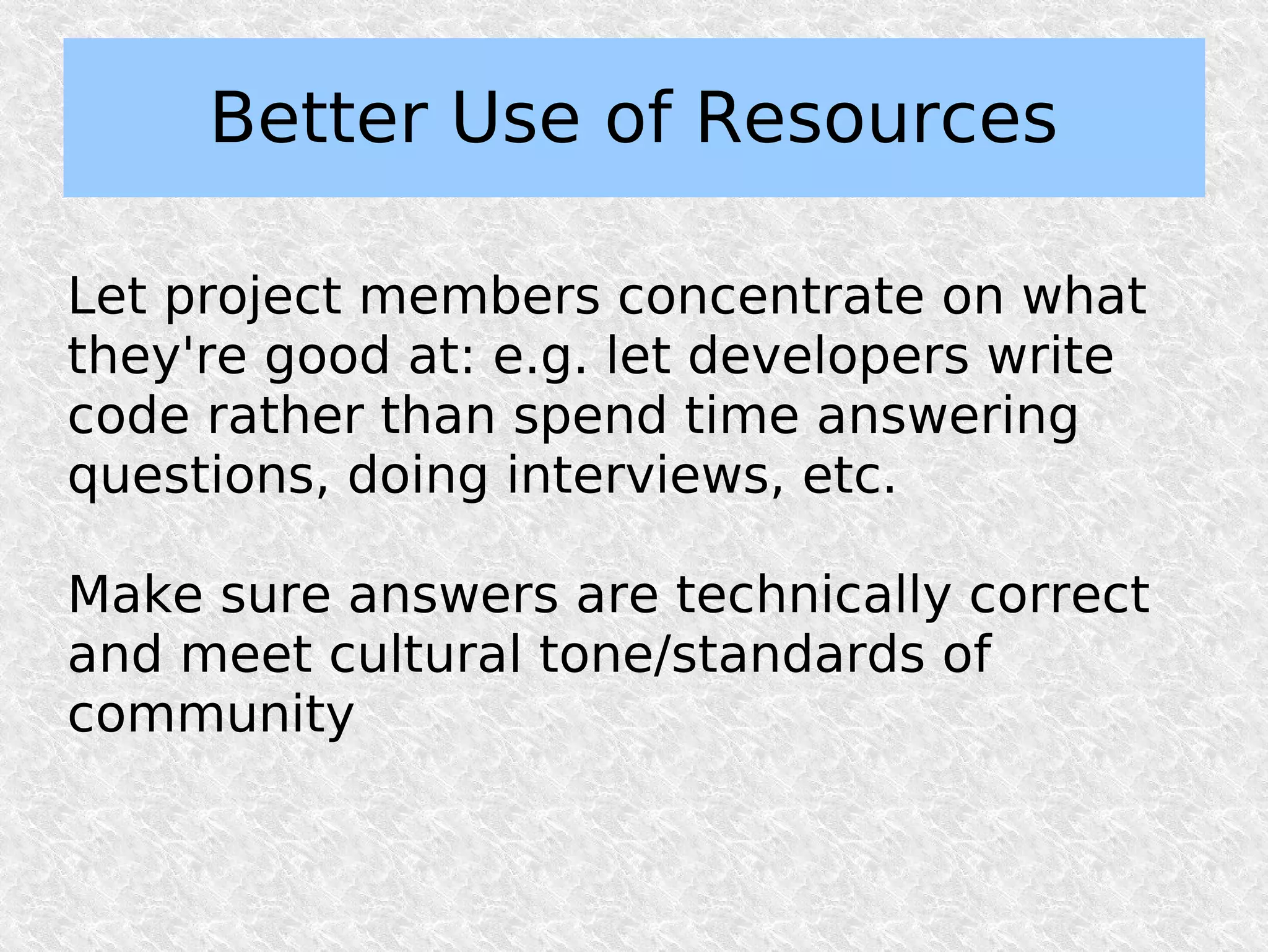 Better Use of Resources

Let project members concentrate on what
they're good at: e.g. let developers write
code rather than spend time answering
questions, doing interviews, etc.

Make sure answers are technically correct
and meet cultural tone/standards of
community
 