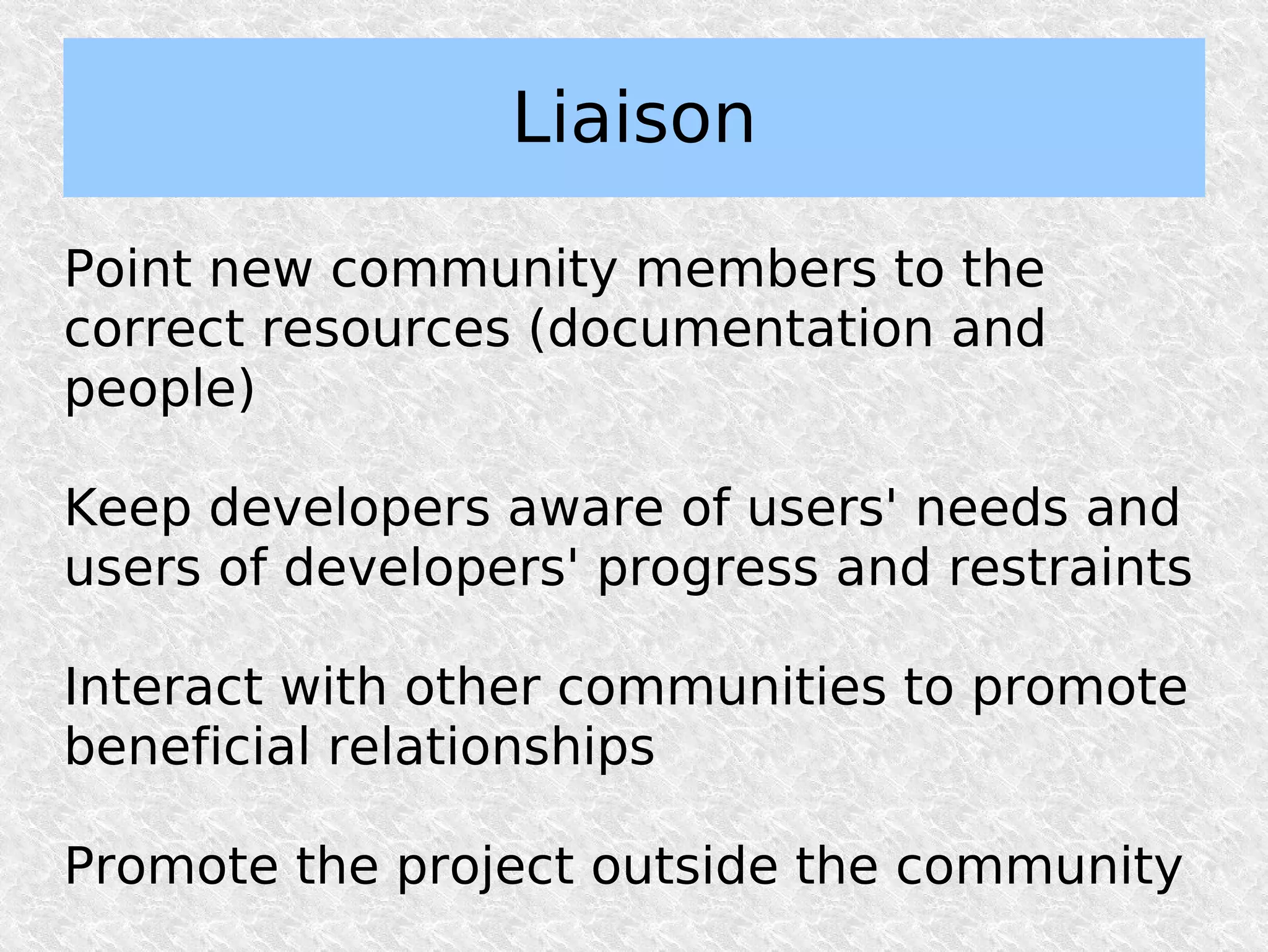 Liaison

Point new community members to the
correct resources (documentation and
people)

Keep developers aware of users' needs and
users of developers' progress and restraints

Interact with other communities to promote
beneficial relationships

Promote the project outside the community
 
