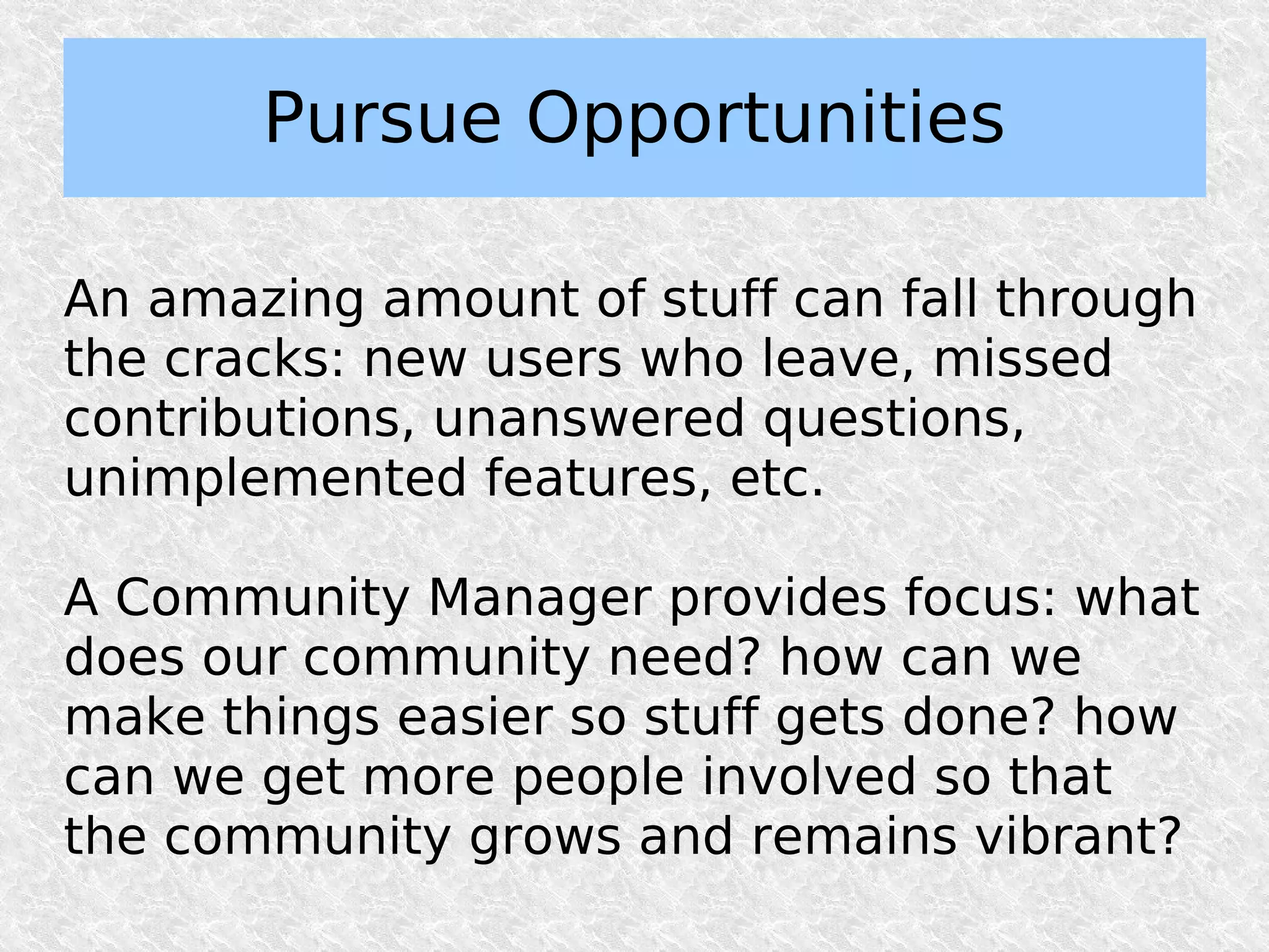 Pursue Opportunities

An amazing amount of stuff can fall through
the cracks: new users who leave, missed
contributions, unanswered questions,
unimplemented features, etc.

A Community Manager provides focus: what
does our community need? how can we
make things easier so stuff gets done? how
can we get more people involved so that
the community grows and remains vibrant?
 