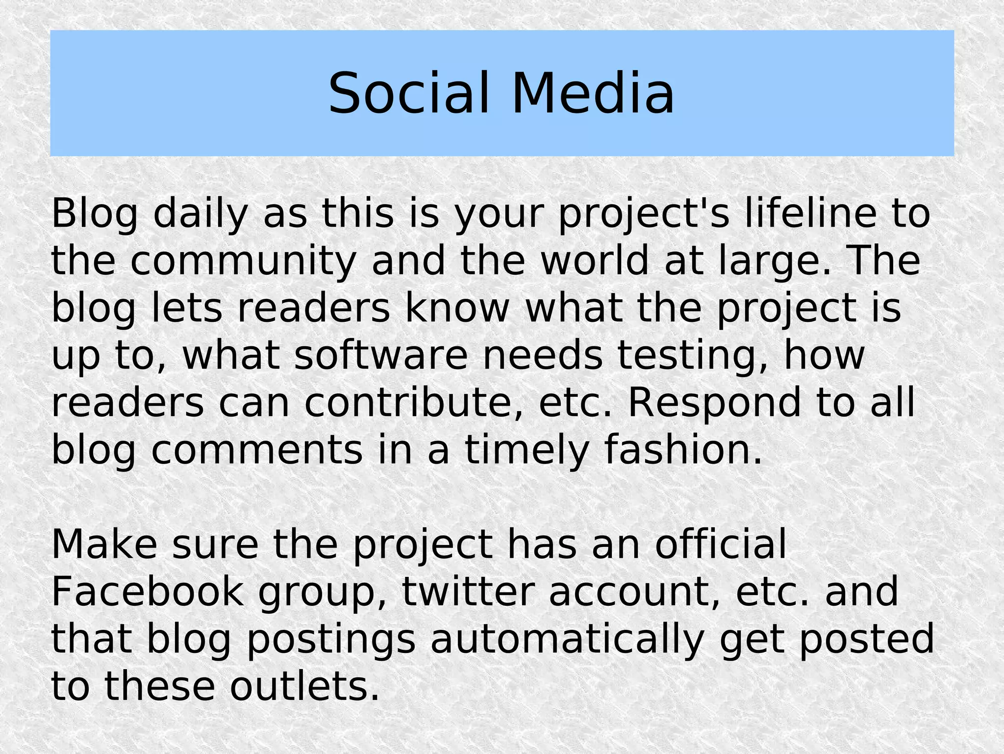 Social Media

Blog daily as this is your project's lifeline to
the community and the world at large. The
blog lets readers know what the project is
up to, what software needs testing, how
readers can contribute, etc. Respond to all
blog comments in a timely fashion.

Make sure the project has an official
Facebook group, twitter account, etc. and
that blog postings automatically get posted
to these outlets.
 