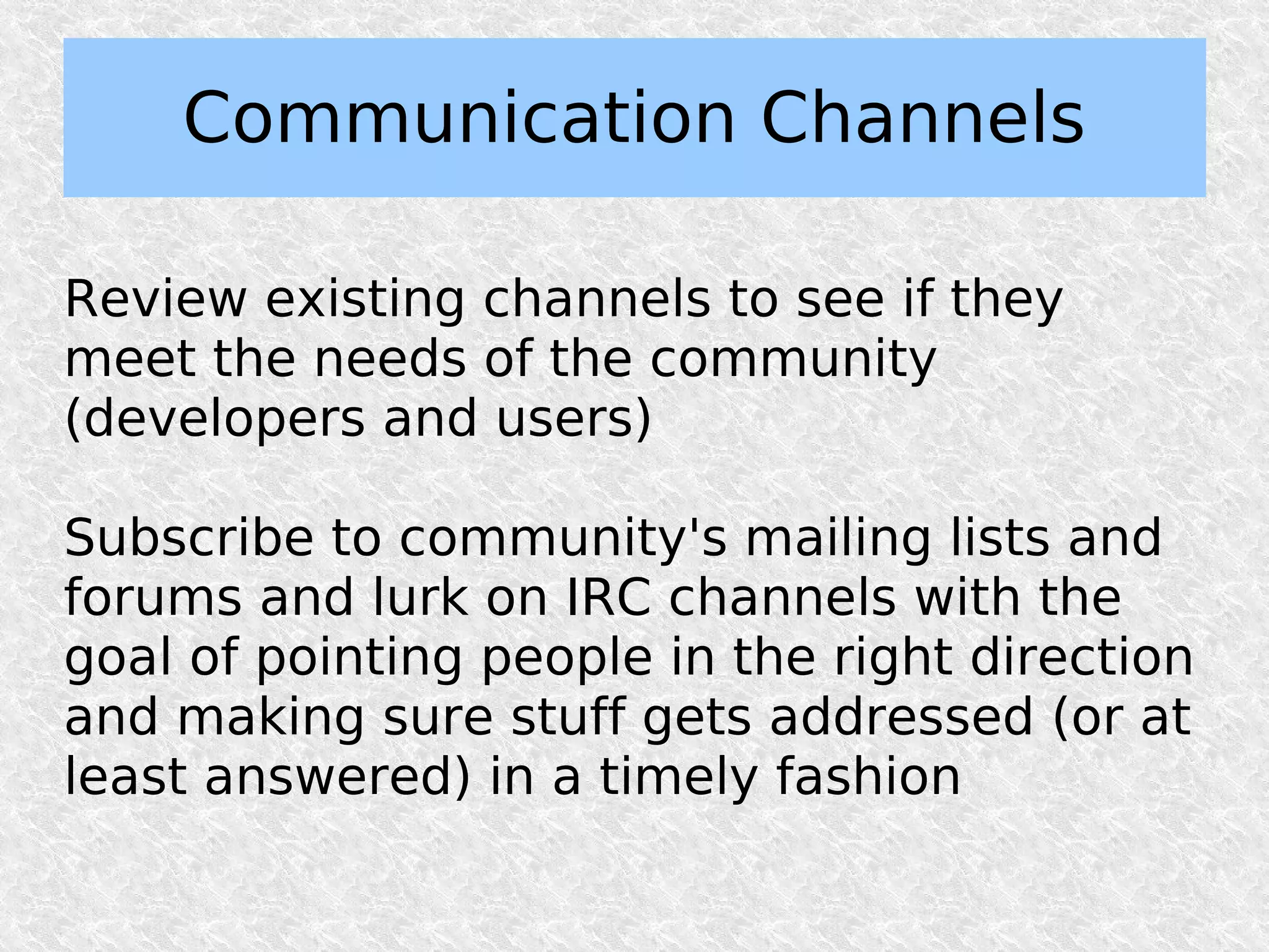 Communication Channels

Review existing channels to see if they
meet the needs of the community
(developers and users)

Subscribe to community's mailing lists and
forums and lurk on IRC channels with the
goal of pointing people in the right direction
and making sure stuff gets addressed (or at
least answered) in a timely fashion
 