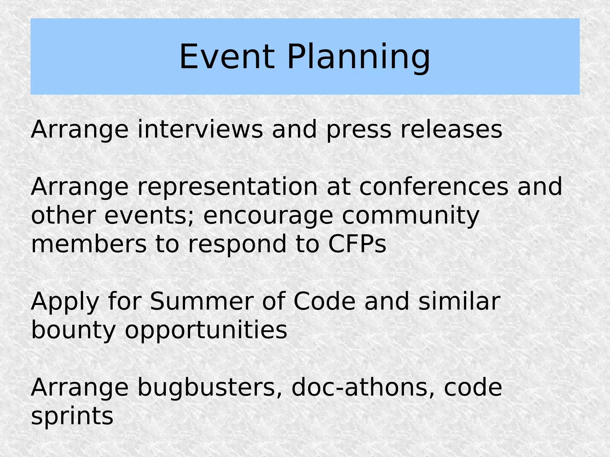 Event Planning

Arrange interviews and press releases

Arrange representation at conferences and
other events; encourage community
members to respond to CFPs

Apply for Summer of Code and similar
bounty opportunities

Arrange bugbusters, doc-athons, code
sprints
 