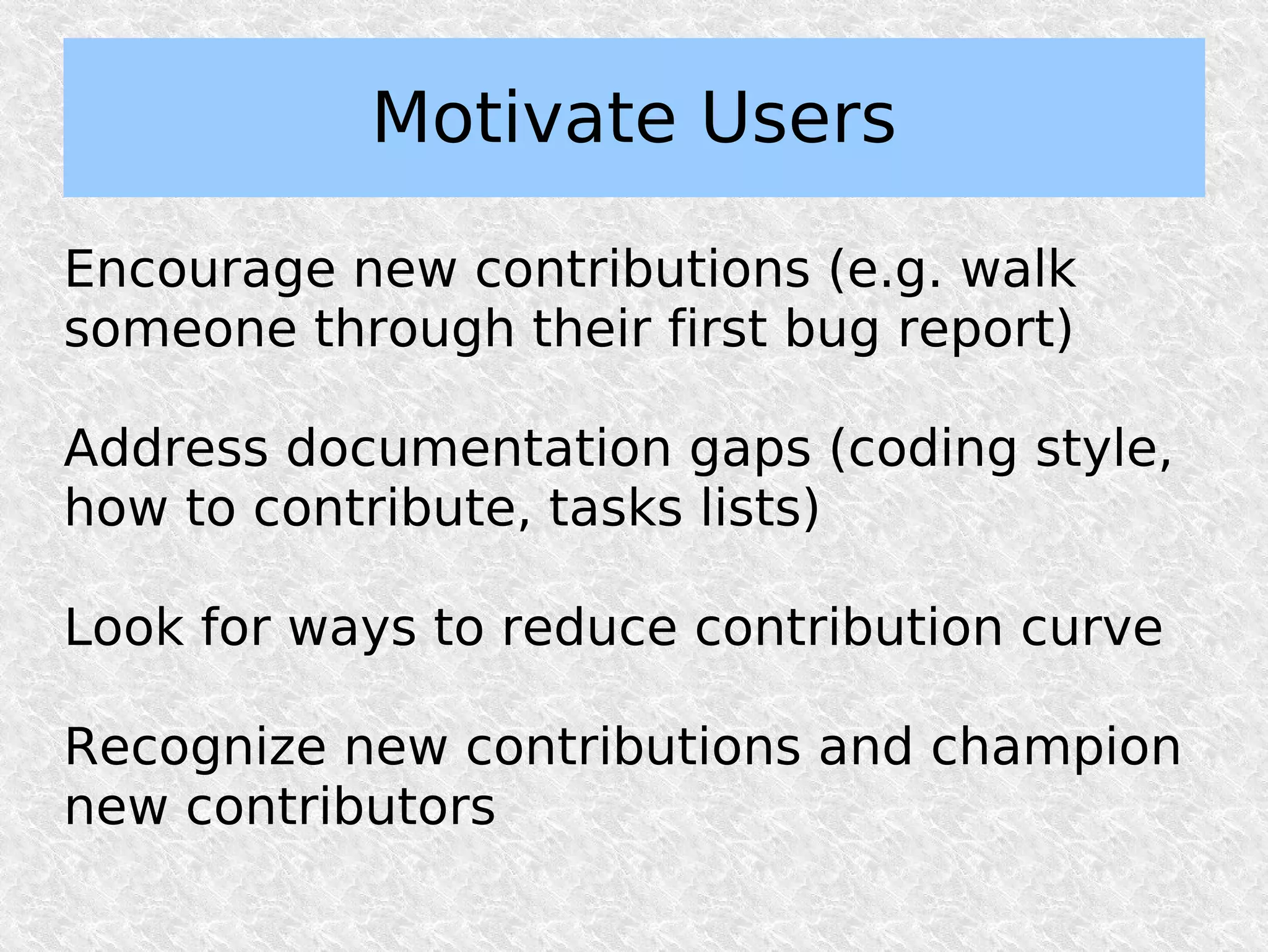 Motivate Users

Encourage new contributions (e.g. walk
someone through their first bug report)

Address documentation gaps (coding style,
how to contribute, tasks lists)

Look for ways to reduce contribution curve

Recognize new contributions and champion
new contributors
 