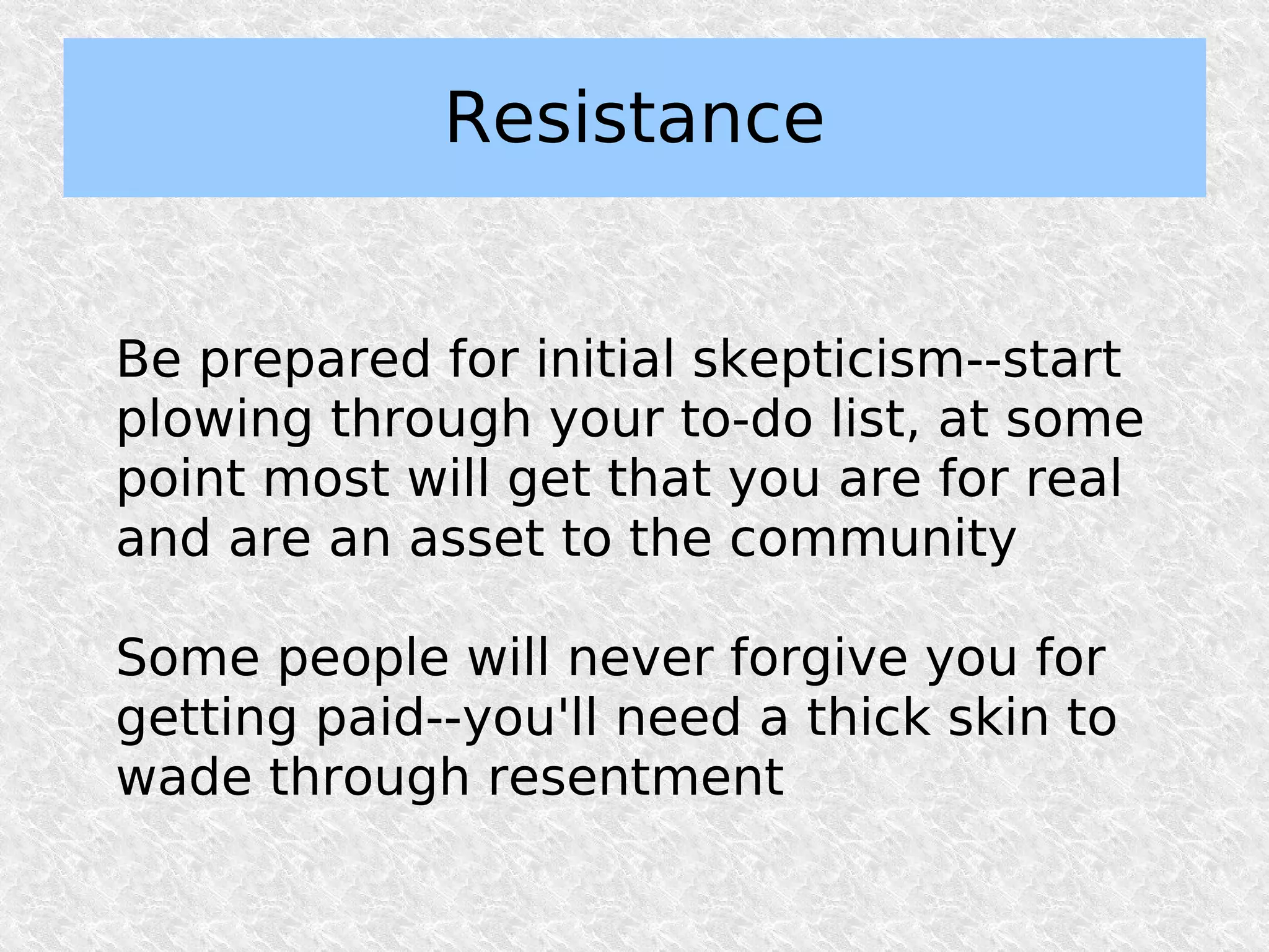 Resistance


Be prepared for initial skepticism--start
plowing through your to-do list, at some
point most will get that you are for real
and are an asset to the community

Some people will never forgive you for
getting paid--you'll need a thick skin to
wade through resentment
 