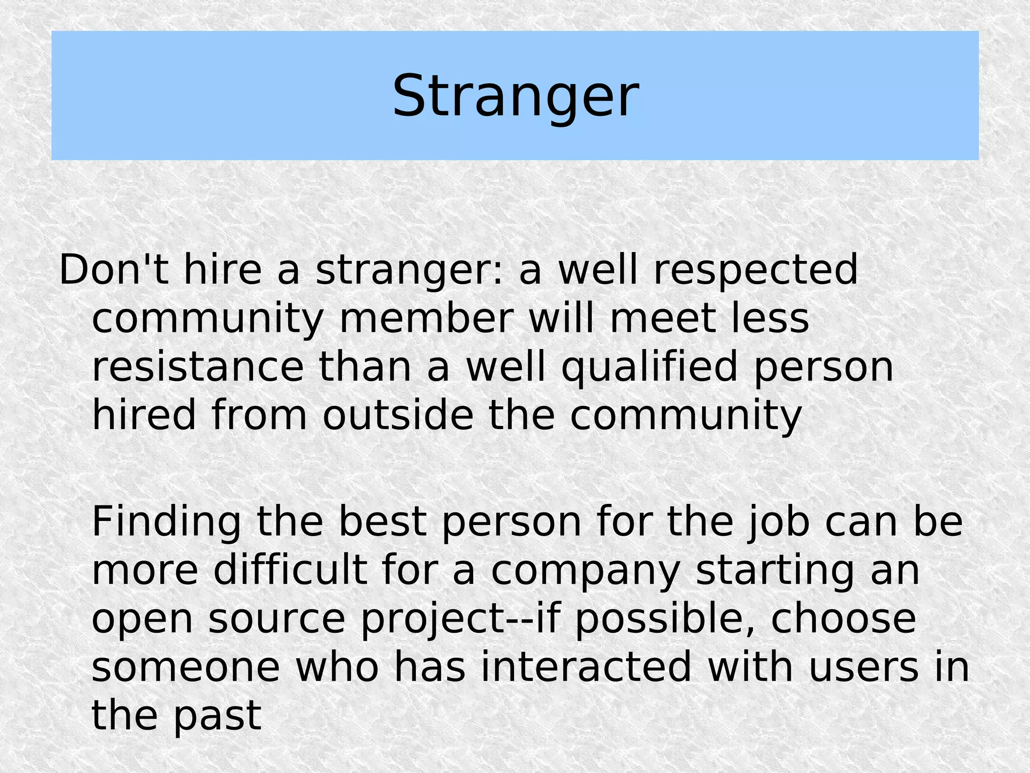 Stranger

Don't hire a stranger: a well respected
 community member will meet less
 resistance than a well qualified person
 hired from outside the community

 Finding the best person for the job can be
 more difficult for a company starting an
 open source project--if possible, choose
 someone who has interacted with users in
 the past
 