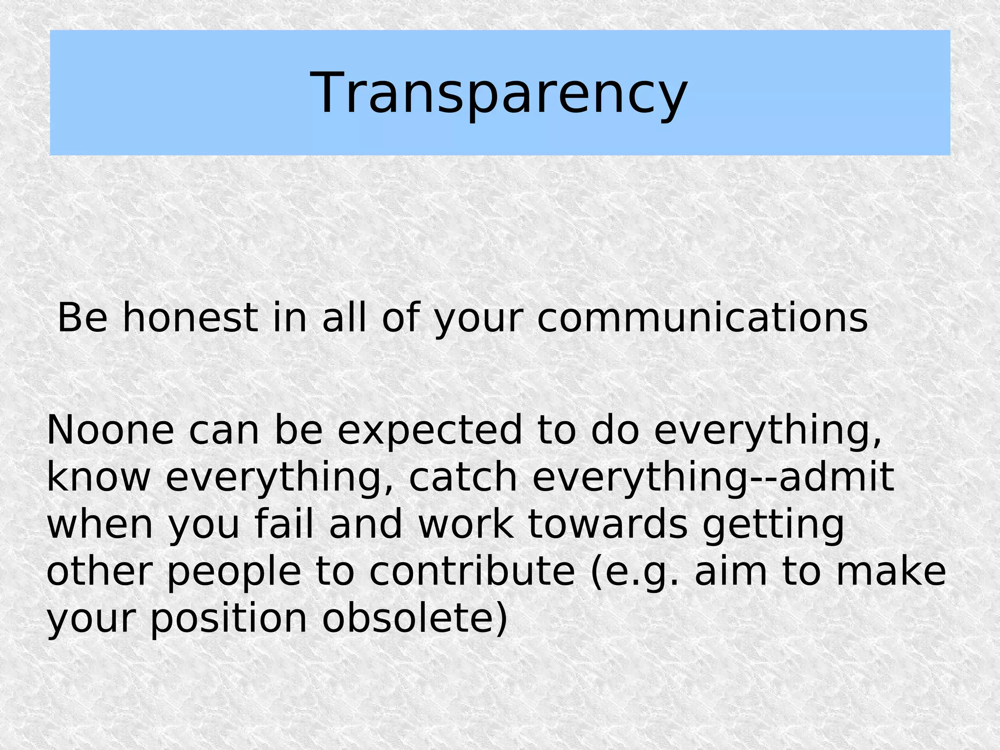 Transparency


Be honest in all of your communications

Noone can be expected to do everything,
know everything, catch everything--admit
when you fail and work towards getting
other people to contribute (e.g. aim to make
your position obsolete)
 