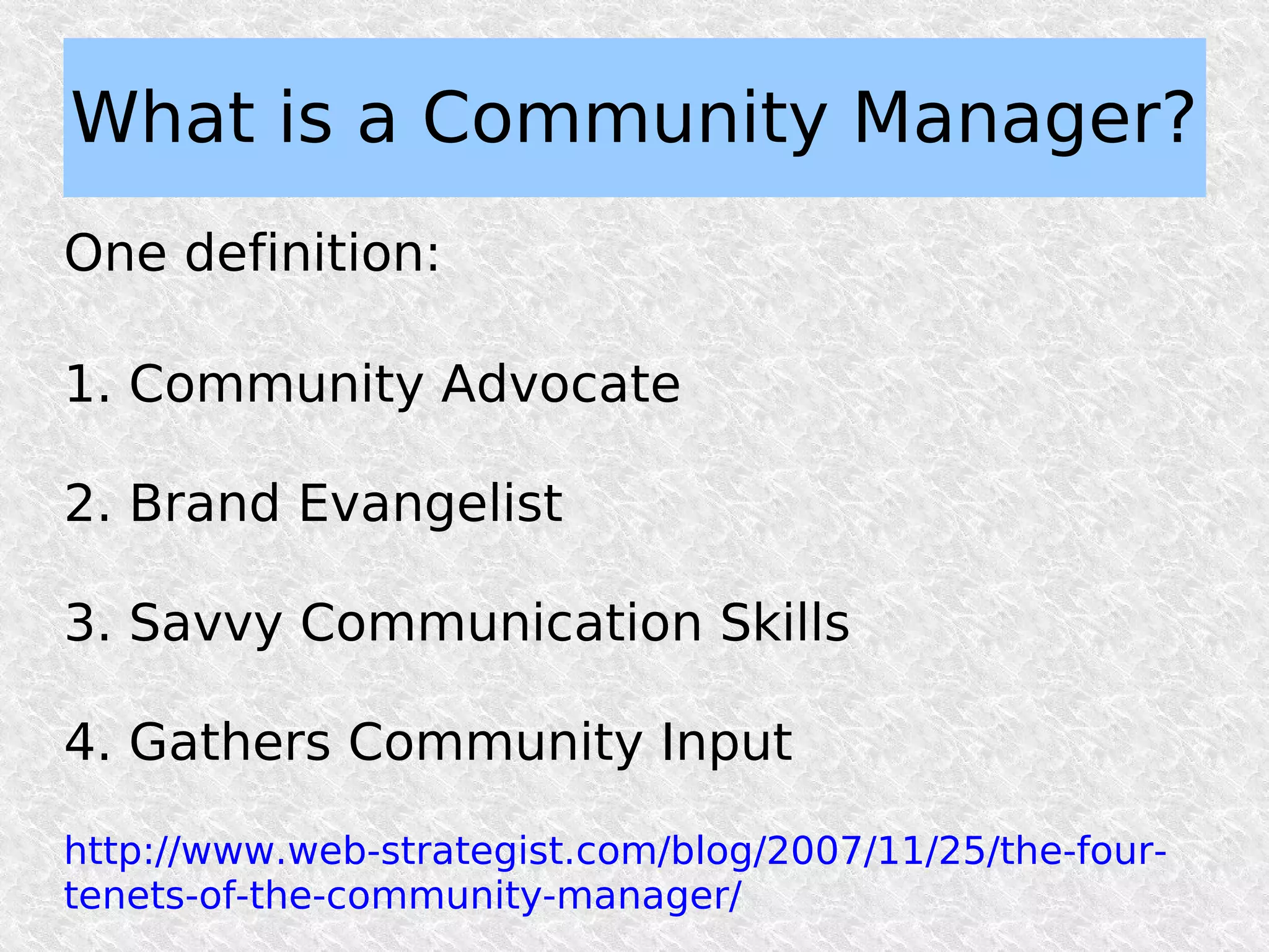 What is a Community Manager?
One definition:

1. Community Advocate

2. Brand Evangelist

3. Savvy Communication Skills

4. Gathers Community Input

http://www.web-strategist.com/blog/2007/11/25/the-four-
tenets-of-the-community-manager/
 