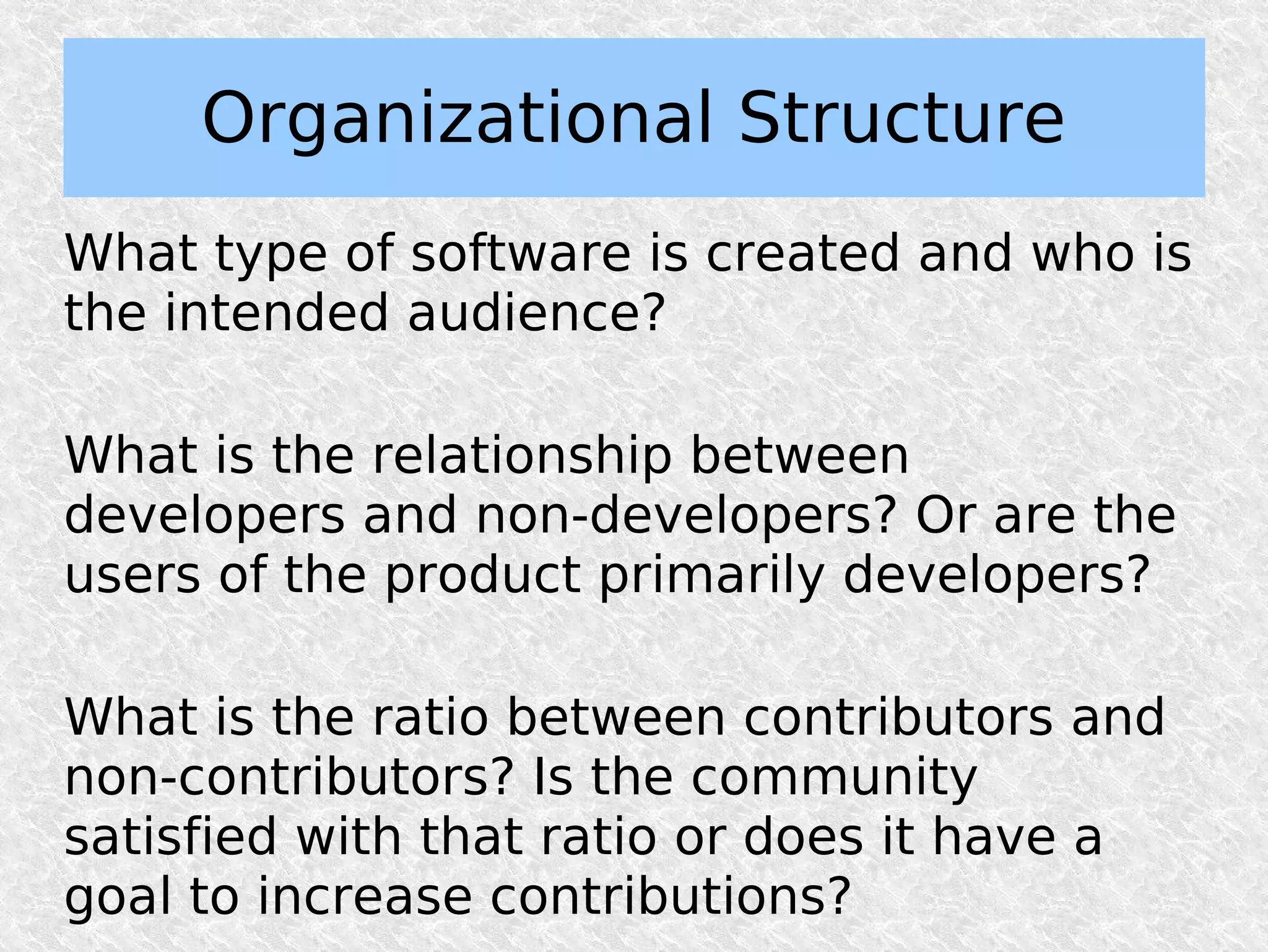 Organizational Structure
What type of software is created and who is
the intended audience?

What is the relationship between
developers and non-developers? Or are the
users of the product primarily developers?

What is the ratio between contributors and
non-contributors? Is the community
satisfied with that ratio or does it have a
goal to increase contributions?
 