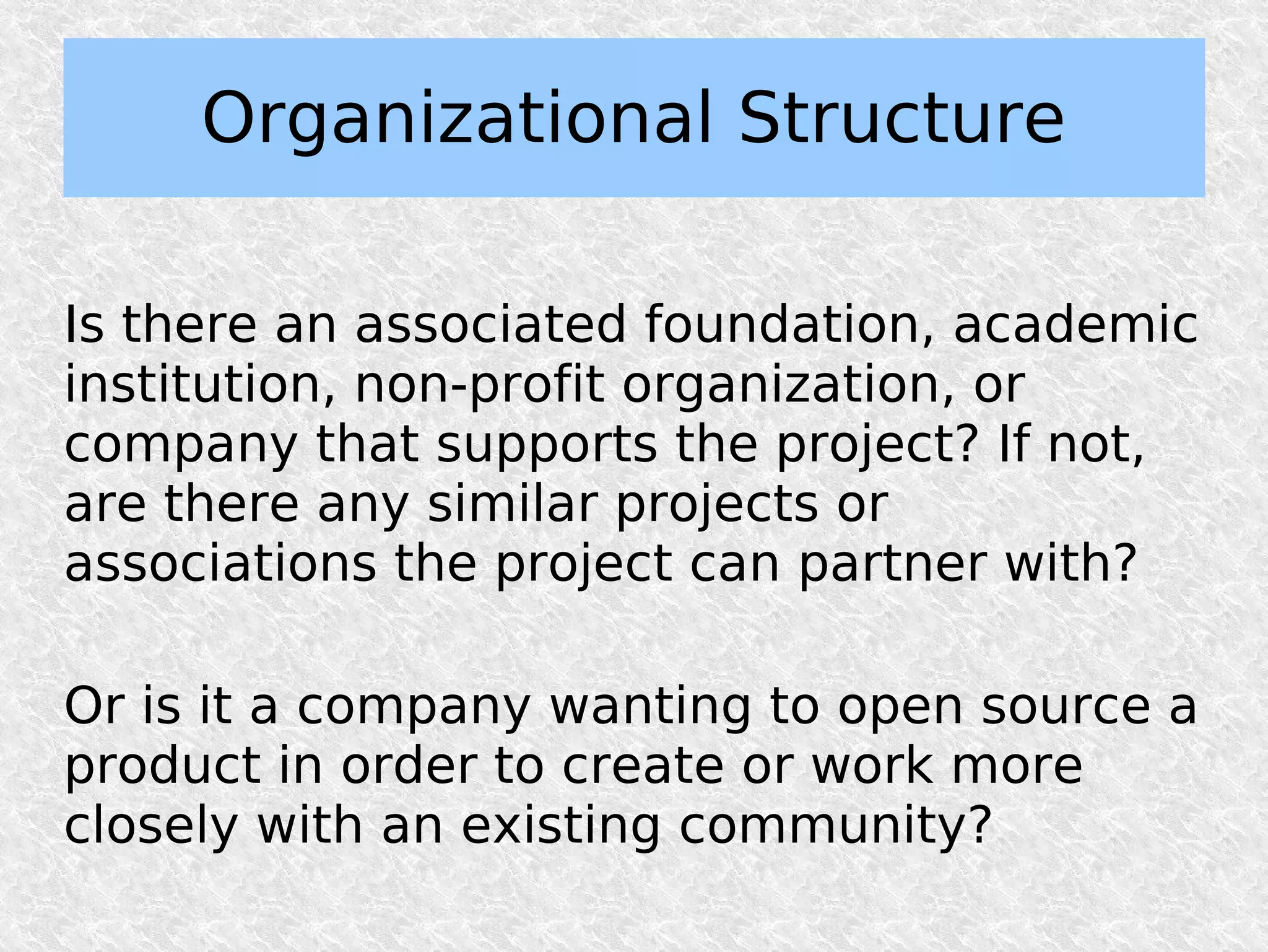 Organizational Structure

Is there an associated foundation, academic
institution, non-profit organization, or
company that supports the project? If not,
are there any similar projects or
associations the project can partner with?

Or is it a company wanting to open source a
product in order to create or work more
closely with an existing community?
 