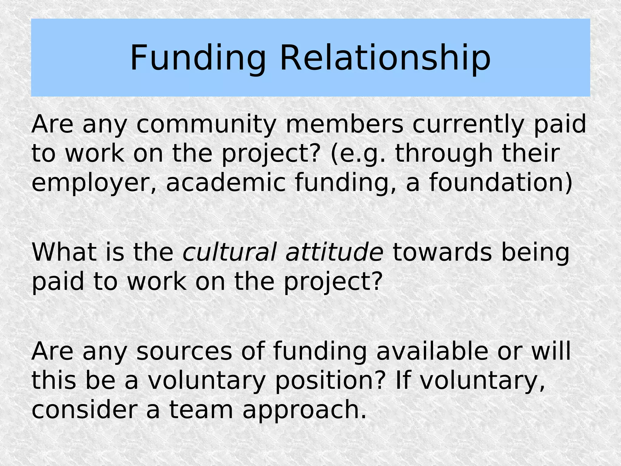 Funding Relationship
Are any community members currently paid
to work on the project? (e.g. through their
employer, academic funding, a foundation)

What is the cultural attitude towards being
paid to work on the project?

Are any sources of funding available or will
this be a voluntary position? If voluntary,
consider a team approach.
 