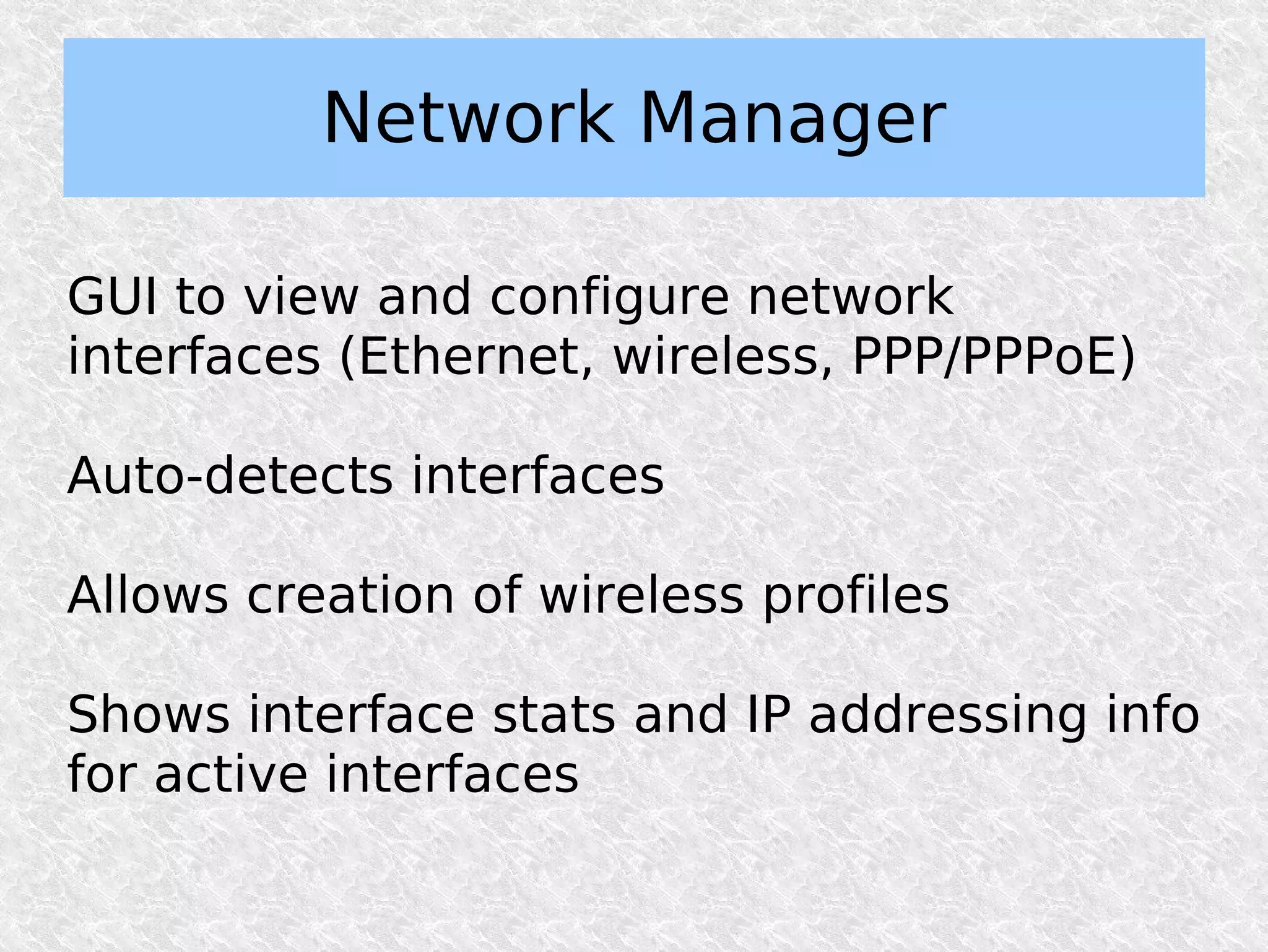 Network Manager

GUI to view and configure network
interfaces (Ethernet, wireless, PPP/PPPoE)

Auto-detects interfaces

Allows creation of wireless profiles

Shows interface stats and IP addressing info
for active interfaces
 