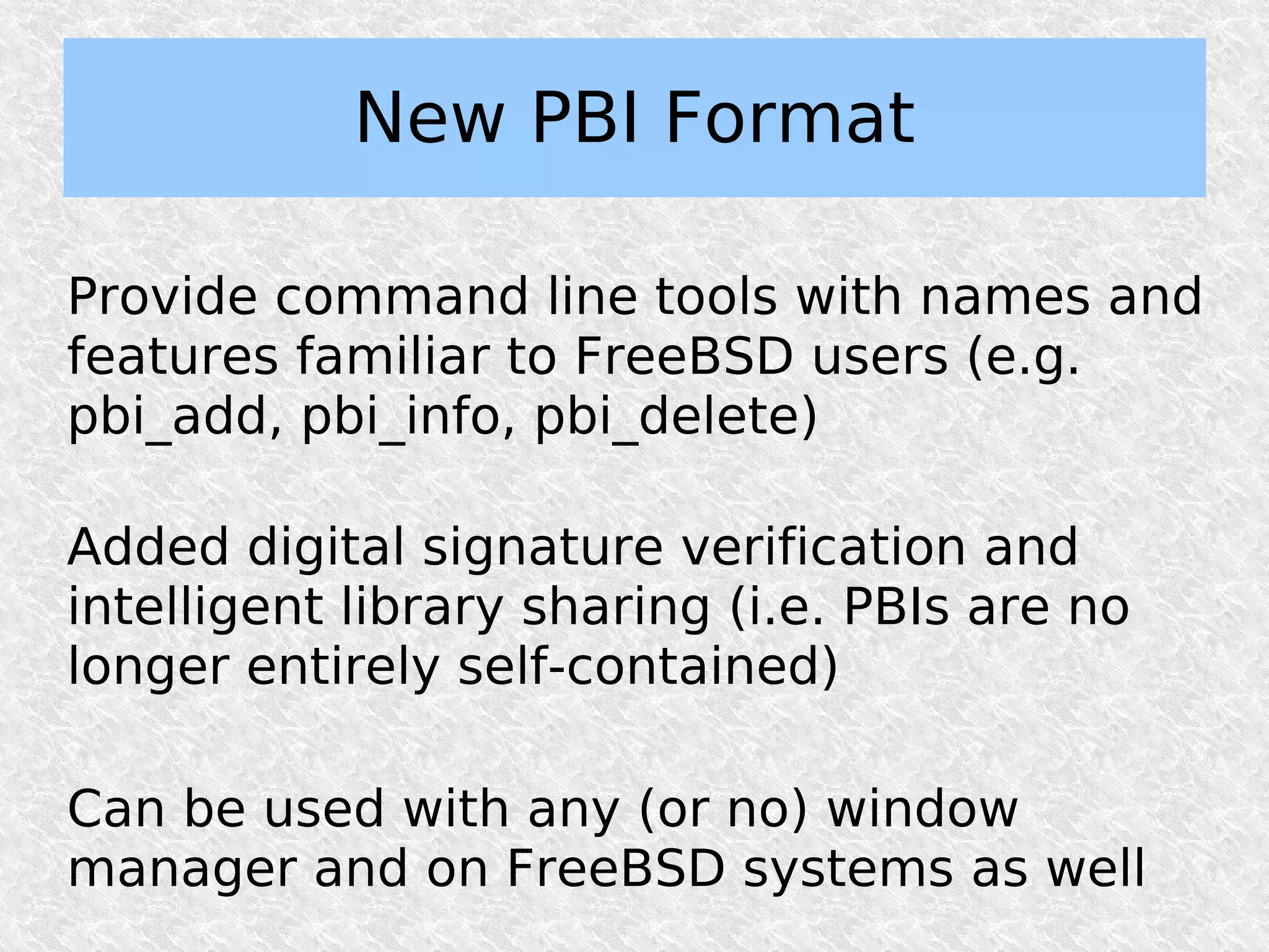 New PBI Format

Provide command line tools with names and
features familiar to FreeBSD users (e.g.
pbi_add, pbi_info, pbi_delete)

Added digital signature verification and
intelligent library sharing (i.e. PBIs are no
longer entirely self-contained)

Can be used with any (or no) window
manager and on FreeBSD systems as well
 