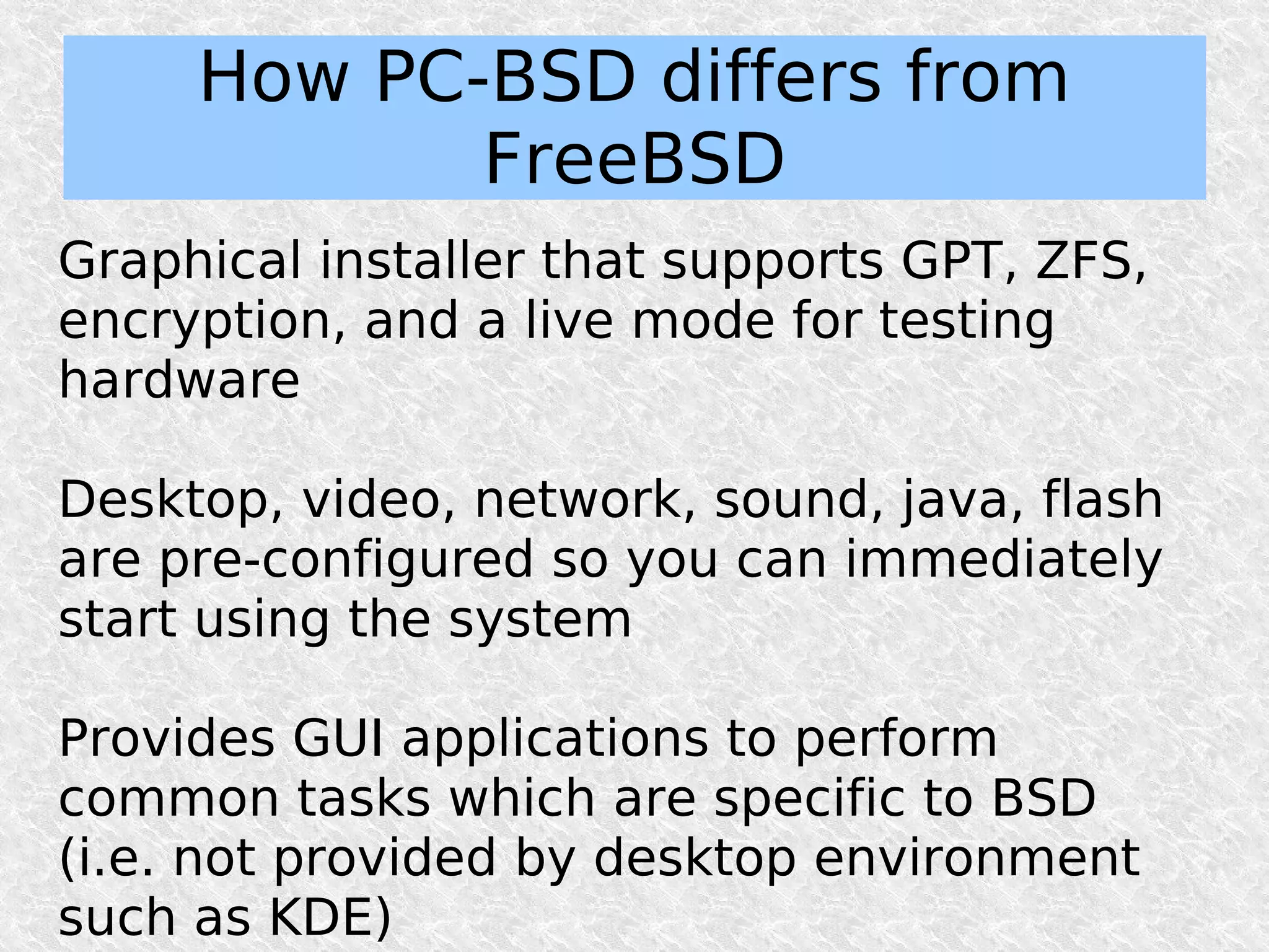 How PC-BSD differs from
            FreeBSD
Graphical installer that supports GPT, ZFS,
encryption, and a live mode for testing
hardware

Desktop, video, network, sound, java, flash
are pre-configured so you can immediately
start using the system

Provides GUI applications to perform
common tasks which are specific to BSD
(i.e. not provided by desktop environment
such as KDE)
 