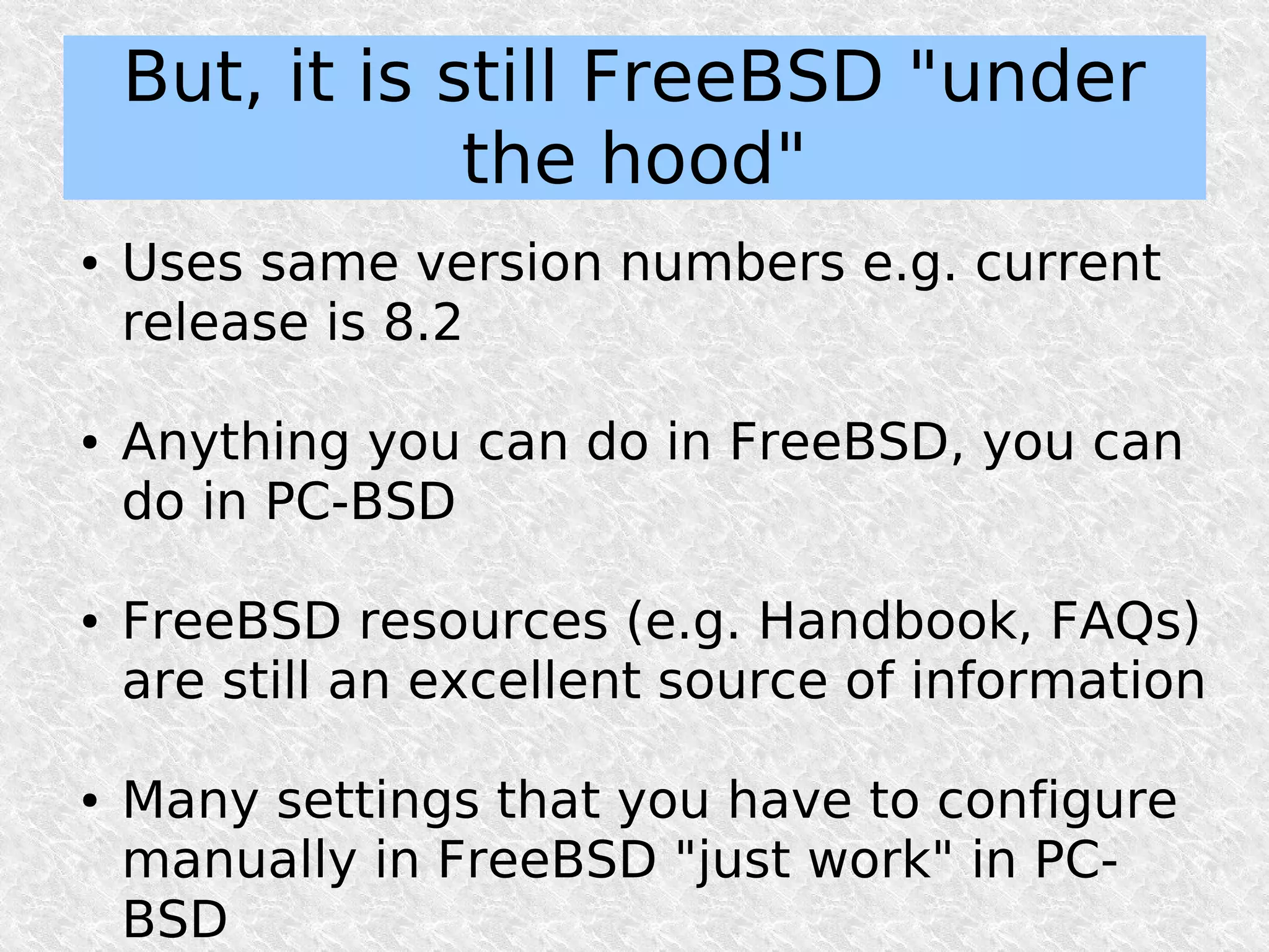 But, it is still FreeBSD "under
                the hood"
●   Uses same version numbers e.g. current
    release is 8.2

●   Anything you can do in FreeBSD, you can
    do in PC-BSD

●   FreeBSD resources (e.g. Handbook, FAQs)
    are still an excellent source of information

●   Many settings that you have to configure
    manually in FreeBSD "just work" in PC-
    BSD
 