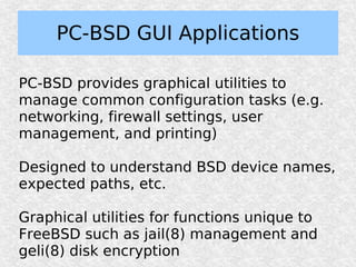 PC-BSD GUI Applications

PC-BSD provides graphical utilities to
manage common configuration tasks (e.g.
networking, firewall settings, user
management, and printing)

Designed to understand BSD device names,
expected paths, etc.

Graphical utilities for functions unique to
FreeBSD such as jail(8) management and
geli(8) disk encryption
 