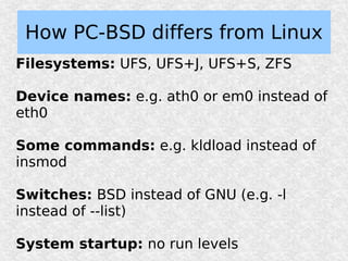How PC-BSD differs from Linux
Filesystems: UFS, UFS+J, UFS+S, ZFS

Device names: e.g. ath0 or em0 instead of
eth0

Some commands: e.g. kldload instead of
insmod

Switches: BSD instead of GNU (e.g. -l
instead of --list)

System startup: no run levels
 