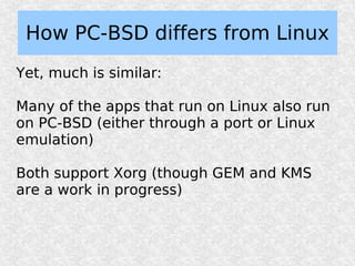 How PC-BSD differs from Linux
Yet, much is similar:

Many of the apps that run on Linux also run
on PC-BSD (either through a port or Linux
emulation)

Both support Xorg (though GEM and KMS
are a work in progress)
 