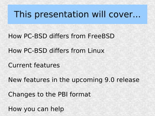 This presentation will cover...

How PC-BSD differs from FreeBSD

How PC-BSD differs from Linux

Current features

New features in the upcoming 9.0 release

Changes to the PBI format

How you can help
 