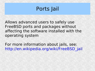 Ports Jail

Allows advanced users to safely use
FreeBSD ports and packages without
affecting the software installed with the
operating system

For more information about jails, see:
http://en.wikipedia.org/wiki/FreeBSD_jail
 