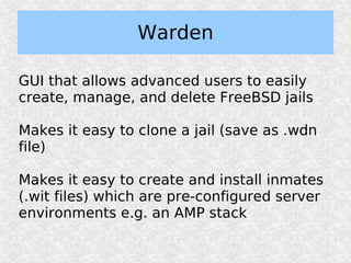 Warden

GUI that allows advanced users to easily
create, manage, and delete FreeBSD jails

Makes it easy to clone a jail (save as .wdn
file)

Makes it easy to create and install inmates
(.wit files) which are pre-configured server
environments e.g. an AMP stack
 