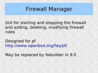Firewall Manager

GUI for starting and stopping the firewall
and adding, deleting, modifying firewall
rules

Designed for pf
http://www.openbsd.org/faq/pf/

May be replaced by fwbuilder in 9.0
 