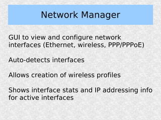 Network Manager

GUI to view and configure network
interfaces (Ethernet, wireless, PPP/PPPoE)

Auto-detects interfaces

Allows creation of wireless profiles

Shows interface stats and IP addressing info
for active interfaces
 