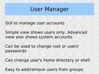 User Manager

GUI to manage user accounts

Simple view shows users only, Advanced
view also shows system accounts

Can be used to change root or users'
passwords

Can change user's home directory or shell

Easy to add/remove users from groups
 