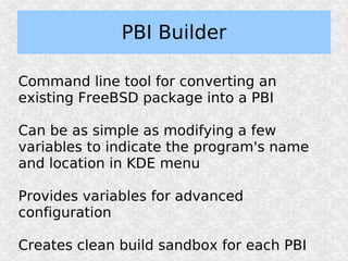 PBI Builder

Command line tool for converting an
existing FreeBSD package into a PBI

Can be as simple as modifying a few
variables to indicate the program's name
and location in KDE menu

Provides variables for advanced
configuration

Creates clean build sandbox for each PBI
 