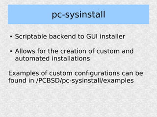 pc-sysinstall

●   Scriptable backend to GUI installer

●   Allows for the creation of custom and
    automated installations

Examples of custom configurations can be
found in /PCBSD/pc-sysinstall/examples
 