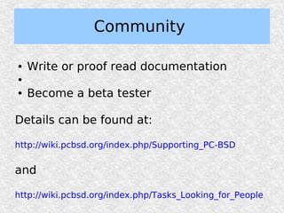 Community

●   Write or proof read documentation
●

●   Become a beta tester

Details can be found at:

http://wiki.pcbsd.org/index.php/Supporting_PC-BSD


and

http://wiki.pcbsd.org/index.php/Tasks_Looking_for_People
 