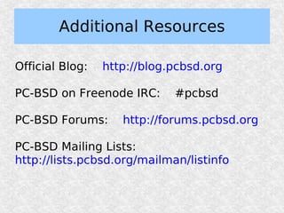 Additional Resources

Official Blog:   http://blog.pcbsd.org

PC-BSD on Freenode IRC:      #pcbsd

PC-BSD Forums:      http://forums.pcbsd.org

PC-BSD Mailing Lists:
http://lists.pcbsd.org/mailman/listinfo
 