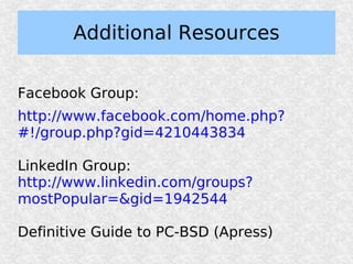 Additional Resources

Facebook Group:
http://www.facebook.com/home.php?
#!/group.php?gid=4210443834

LinkedIn Group:
http://www.linkedin.com/groups?
mostPopular=&gid=1942544

Definitive Guide to PC-BSD (Apress)
 