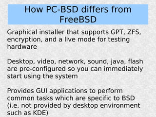 How PC-BSD differs from
            FreeBSD
Graphical installer that supports GPT, ZFS,
encryption, and a live mode for testing
hardware

Desktop, video, network, sound, java, flash
are pre-configured so you can immediately
start using the system

Provides GUI applications to perform
common tasks which are specific to BSD
(i.e. not provided by desktop environment
such as KDE)
 