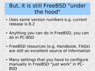 But, it is still FreeBSD "under
                the hood"
●   Uses same version numbers e.g. current
    release is 8.2

●   Anything you can do in FreeBSD, you can
    do in PC-BSD

●   FreeBSD resources (e.g. Handbook, FAQs)
    are still an excellent source of information

●   Many settings that you have to configure
    manually in FreeBSD "just work" in PC-
    BSD
 
