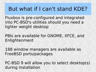 But what if I can't stand KDE?
Fluxbox is pre-configured and integrated
into PC-BSD's utilities should you need a
lighter weight desktop

PBIs are available for GNOME, XFCE, and
Enlightenment

188 window managers are available as
FreeBSD ports/packages

PC-BSD 9 will allow you to select desktop(s)
during installation
 