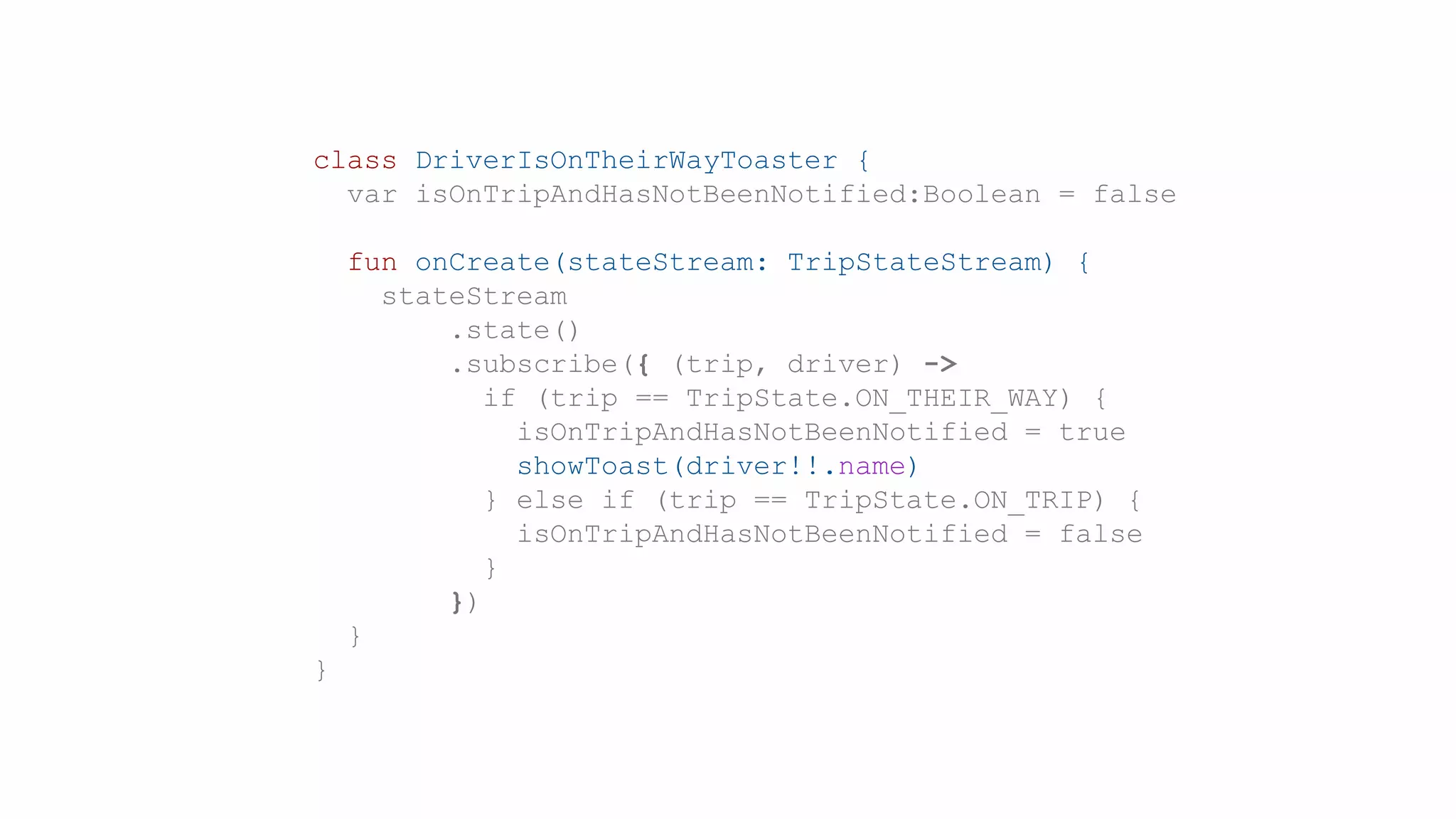 class DriverIsOnTheirWayToaster {
var isOnTripAndHasNotBeenNotified:Boolean = false
fun onCreate(stateStream: TripStateStream) {
stateStream
.state()
.subscribe({ (trip, driver) ->
if (trip == TripState.ON_THEIR_WAY) {
isOnTripAndHasNotBeenNotified = true
showToast(driver!!.name)
} else if (trip == TripState.ON_TRIP) {
isOnTripAndHasNotBeenNotified = false
}
})
}
}
 