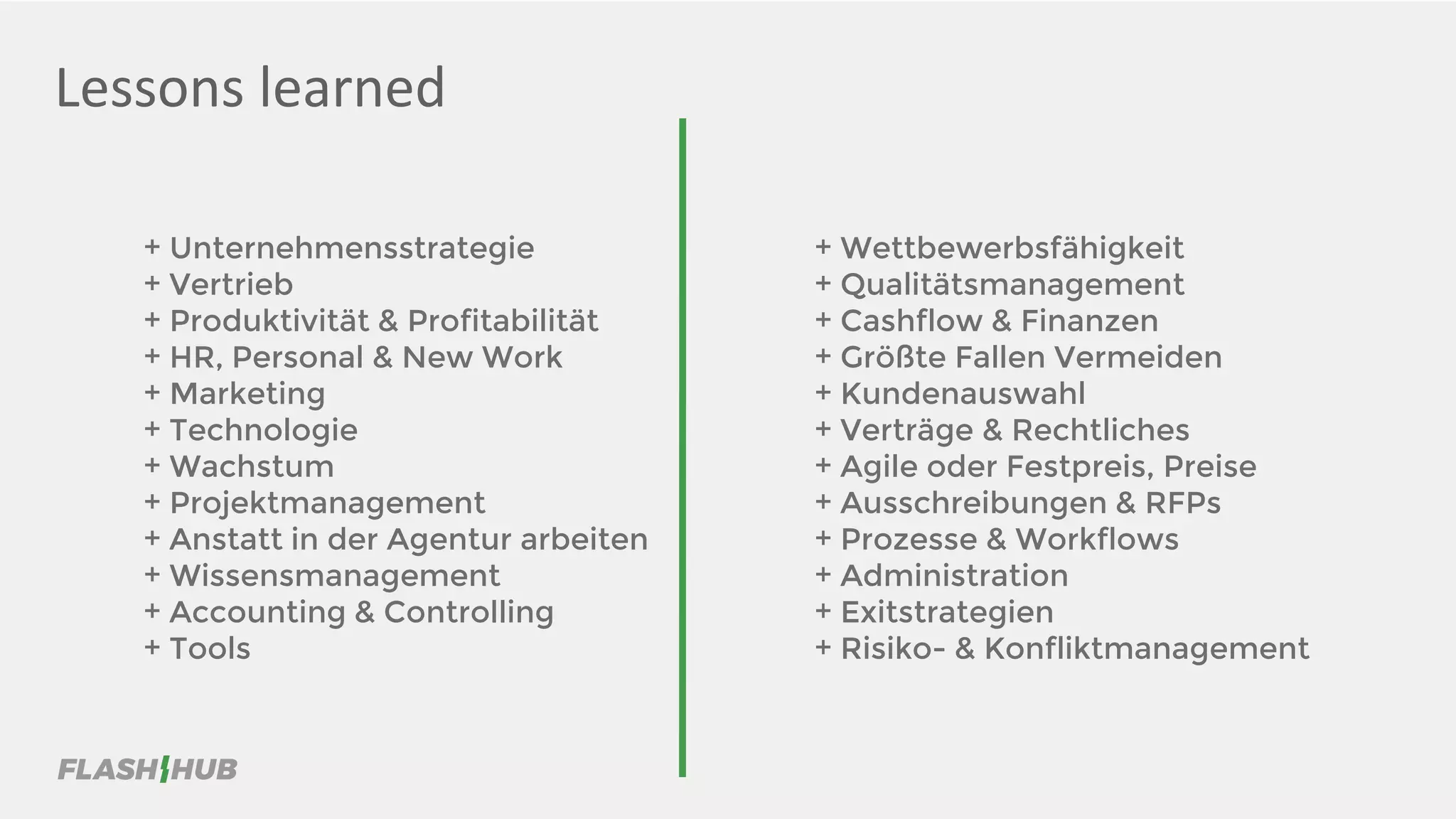 Lessons learned
+ Unternehmensstrategie
+ Vertrieb
+ Produktivität & Profitabilität
+ HR, Personal & New Work
+ Marketing
+ Technologie
+ Wachstum
+ Projektmanagement
+ Anstatt in der Agentur arbeiten
+ Wissensmanagement
+ Accounting & Controlling
+ Tools
+ Wettbewerbsfähigkeit
+ Qualitätsmanagement
+ Cashflow & Finanzen
+ Größte Fallen Vermeiden
+ Kundenauswahl
+ Verträge & Rechtliches
+ Agile oder Festpreis, Preise
+ Ausschreibungen & RFPs
+ Prozesse & Workflows
+ Administration
+ Exitstrategien
+ Risiko- & Konfliktmanagement
 