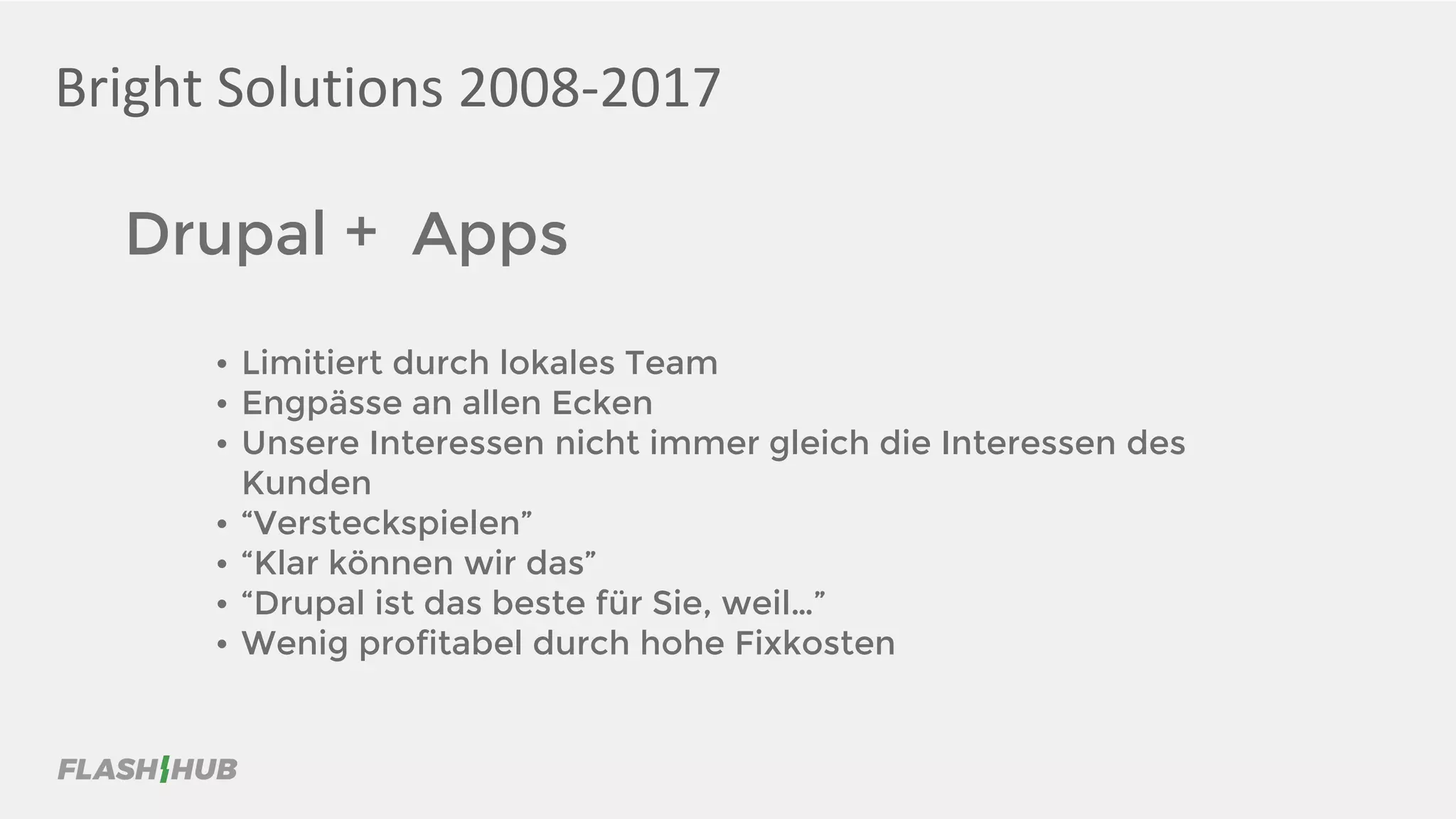 Bright Solutions 2008-2017
Drupal + Apps
• Limitiert durch lokales Team
• Engpässe an allen Ecken
• Unsere Interessen nicht immer gleich die Interessen des
Kunden
• “Versteckspielen”
• “Klar können wir das”
• “Drupal ist das beste für Sie, weil…”
• Wenig profitabel durch hohe Fixkosten
 