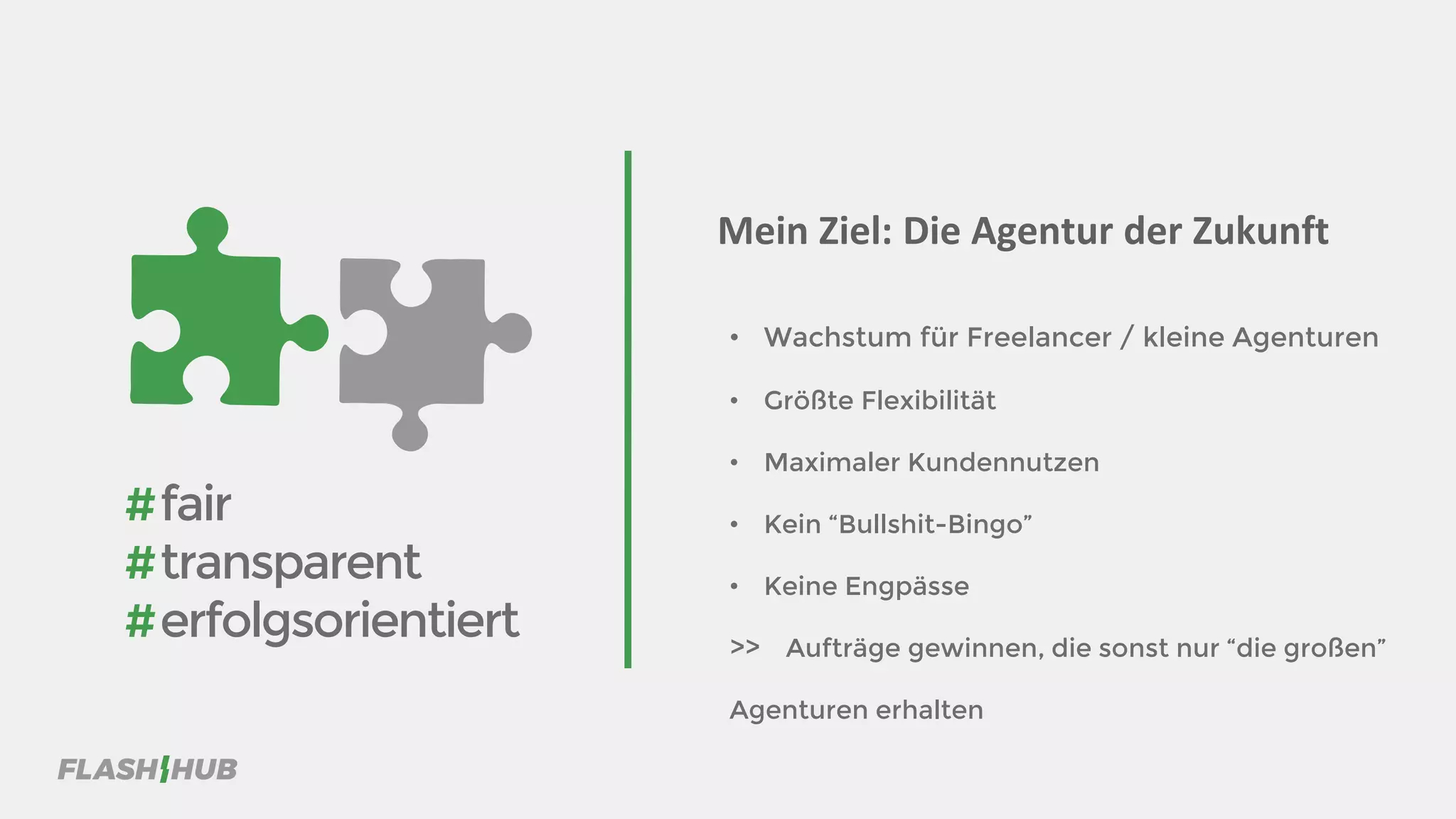 • Wachstum für Freelancer / kleine Agenturen
• Größte Flexibilität
• Maximaler Kundennutzen
• Kein “Bullshit-Bingo”
• Keine Engpässe
>> Aufträge gewinnen, die sonst nur “die großen”
Agenturen erhalten
Mein Ziel: Die Agentur der Zukunft
#fair
#transparent
#erfolgsorientiert
 