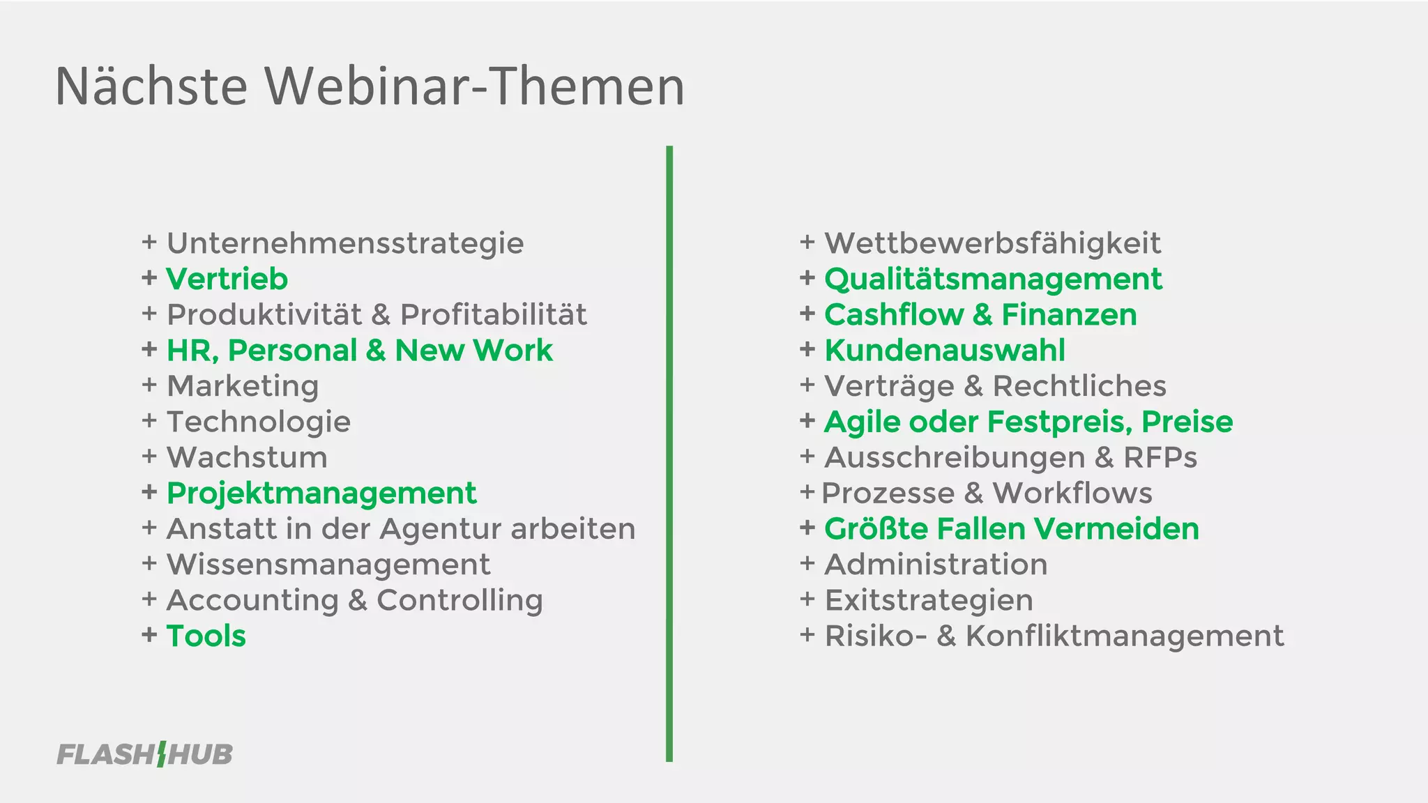 Nächste Webinar-Themen
+ Unternehmensstrategie
+ Vertrieb
+ Produktivität & Profitabilität
+ HR, Personal & New Work
+ Marketing
+ Technologie
+ Wachstum
+ Projektmanagement
+ Anstatt in der Agentur arbeiten
+ Wissensmanagement
+ Accounting & Controlling
+ Tools
+ Wettbewerbsfähigkeit
+ Qualitätsmanagement
+ Cashflow & Finanzen
+ Kundenauswahl
+ Verträge & Rechtliches
+ Agile oder Festpreis, Preise
+ Ausschreibungen & RFPs
+ Prozesse & Workflows
+ Größte Fallen Vermeiden
+ Administration
+ Exitstrategien
+ Risiko- & Konfliktmanagement
 