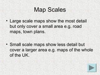 Map Scales
• Large scale maps show the most detail
  but only cover a small area e.g. road
  maps, town plans.

• Small sc...